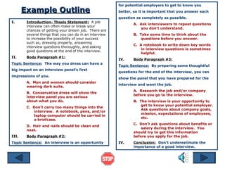 for potential employers to get to know you
       Example Outline                                   better, so it is important that you answer each
                                                         question as completely as possible.
I.      Introduction- Thesis Statement: A job
                                                                A. Ask interviewers to repeat questions
        interview can often make or break your
                                                                   you don’t understand.
        chances of getting your dream job. There are
        several things that you can do in an interview          B. Take some time to think about the
        to increase the possibility of your success                 questions before you answer.
        such as, dressing properly, answering
                                                                C. A notebook to write down key words
        interview questions thoroughly, and asking
                                                                    in interview questions is sometimes
        good questions at the end of the interview.
                                                                    helpful.
II.     Body Paragraph #1:
                                                         IV.    Body Paragraph #3:
Topic Sentence: The way you dress can have a
                                                         Topic Sentence: By preparing some thoughtful
big impact on an interview panel’s first
                                                         questions for the end of the interview, you can
impressions of you.
                                                         show the panel that you have prepared for the
        A. Men and women should consider
                                                         interview and want the job.
        wearing dark suits.
                                                                A. Research the job and/or company
        B. Conservative dress will show the
                                                                before you go to the interview.
        interview panel you are serious
        about what you do.                                      B. The interview is your opportunity to
                                                                    get to know your potential employer.
        C. Don’t carry too many things into the
                                                                    Ask questions about company goals,
           interview. A notebook, pens, and/or
                                                                    mission, expectations of employees,
           laptop computer should be carried in
                                                                    etc.
           a briefcase.
                                                                C. Don’t ask questions about benefits or
        D. Hair and nails should be clean and
                                                                    salary during the interview. You
        neat.
                                                                should try to get this information
III.    Body Paragraph #2:                                      before you apply for the job.
Topic Sentence: An interview is an opportunity           IV.    Conclusion: Don’t underestimate the
                                                                importance of a good interview.
 