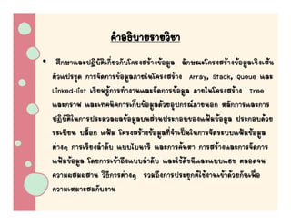 คําอธิบายรายวิชา
• ศึกษาและปฏิบัติเกี่ยวกับโครงสรางขอมูล ลักษณะโครงสรางขอมูลเชิงเสน
  ตัวแปรชุด การจัดการขอมูลภายในโครงสราง Array, Stack, Queue และ
  Linked-list เรียนรูการทํางานและจัดการขอมูล ภายในโครงสราง Tree
  และกราฟ และเทคนิคการเก็บขอมูลดวยอุปกรณภายนอก หลักการและการ
  ปฏิบัติในการประมวลผลขอมูลบนสวนประกอบของแฟมขอมูล ประกอบดวย
  ระเบียน บล็อก แฟม โครงสรางขอมูลที่จําเปนในการจัดระบบแฟมขอมูล
  ตางๆ การเรียงลําดับ แบบไบนารี และการคนหา การสรางและการจัดการ
  แฟมขอมูล โดยการเขาถึงแบบลําดับ และใชดัชนีและแบบแฮช ตลอดจน
  ความผสมผสาน วิธีการตางๆ รวมถึงการประยุกตใชงานเขาดวยกันเพื่อ
  ความเหมาะสมกับงาน
 
