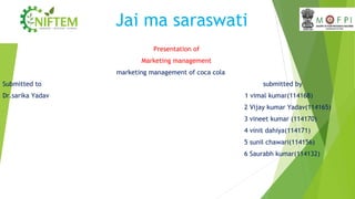 Jai ma saraswati
Presentation of
Marketing management
marketing management of coca cola
Submitted to submitted by
Dr.sarika Yadav 1 vimal kumar(114168)
2 Vijay kumar Yadav(114165)
3 vineet kumar (114170)
4 vinit dahiya(114171)
5 sunil chawari(114156)
6 Saurabh kumar(114132)
 