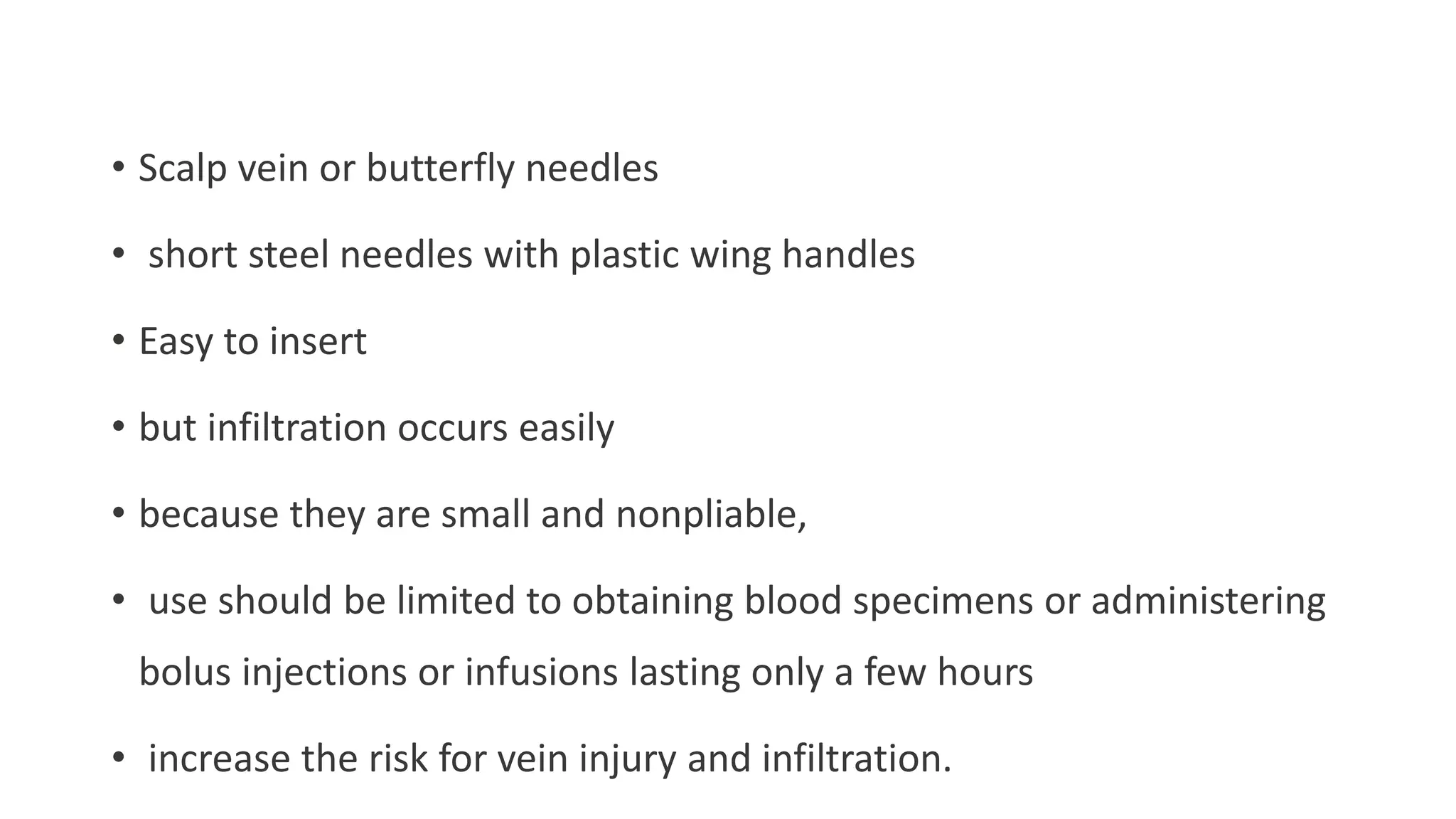 • Scalp vein or butterfly needles
• short steel needles with plastic wing handles
• Easy to insert
• but infiltration occurs easily
• because they are small and nonpliable,
• use should be limited to obtaining blood specimens or administering
bolus injections or infusions lasting only a few hours
• increase the risk for vein injury and infiltration.
 