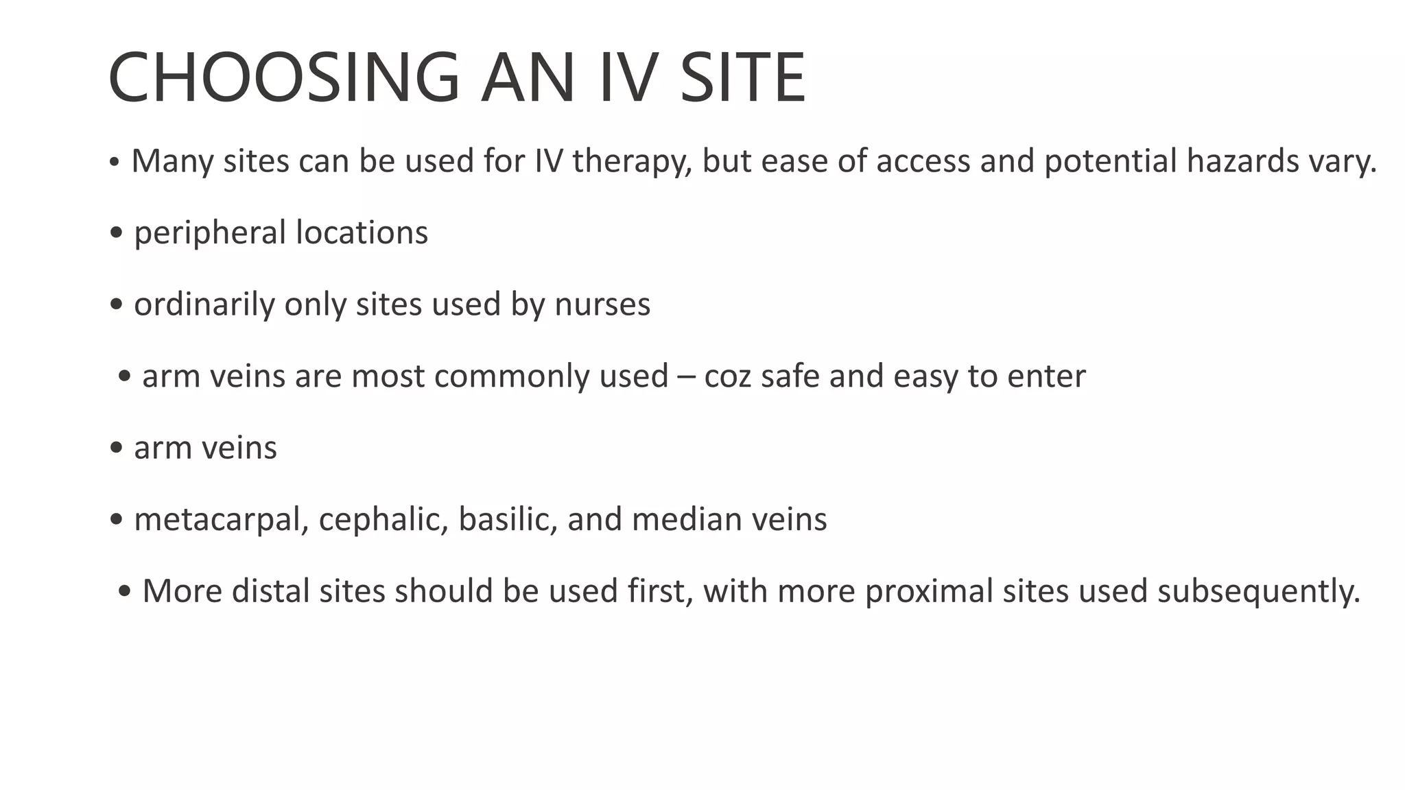 CHOOSING AN IV SITE
• Many sites can be used for IV therapy, but ease of access and potential hazards vary.
• peripheral locations
• ordinarily only sites used by nurses
• arm veins are most commonly used – coz safe and easy to enter
• arm veins
• metacarpal, cephalic, basilic, and median veins
• More distal sites should be used first, with more proximal sites used subsequently.
 