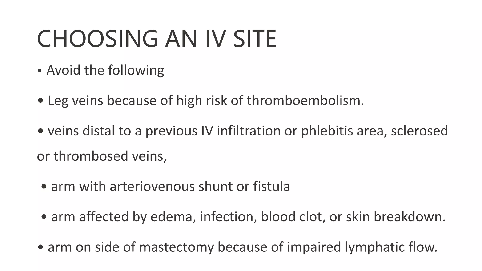 CHOOSING AN IV SITE
• Avoid the following
• Leg veins because of high risk of thromboembolism.
• veins distal to a previous IV infiltration or phlebitis area, sclerosed
or thrombosed veins,
• arm with arteriovenous shunt or fistula
• arm affected by edema, infection, blood clot, or skin breakdown.
• arm on side of mastectomy because of impaired lymphatic flow.
 