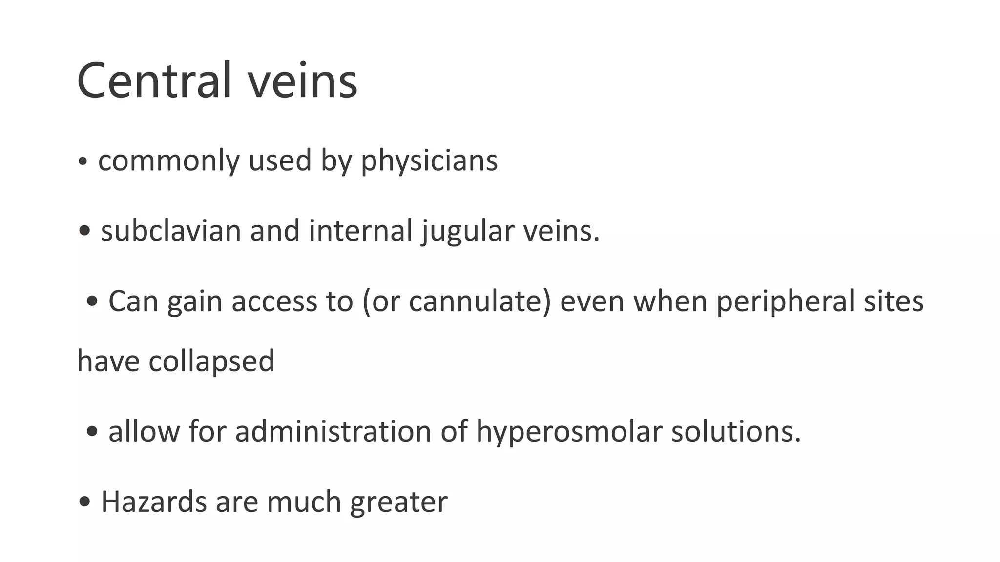 Central veins
• commonly used by physicians
• subclavian and internal jugular veins.
• Can gain access to (or cannulate) even when peripheral sites
have collapsed
• allow for administration of hyperosmolar solutions.
• Hazards are much greater
 