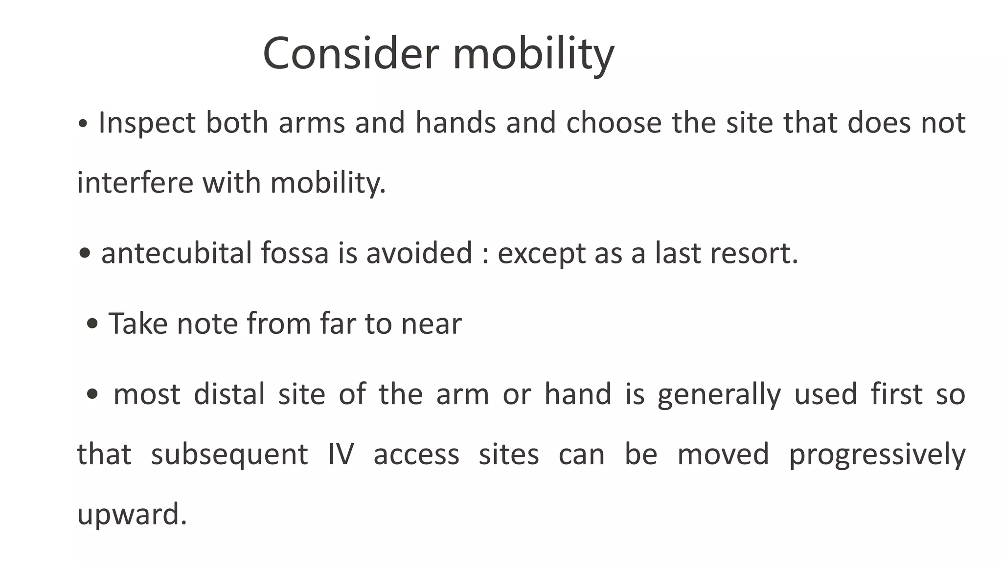 Consider mobility
• Inspect both arms and hands and choose the site that does not
interfere with mobility.
• antecubital fossa is avoided : except as a last resort.
• Take note from far to near
• most distal site of the arm or hand is generally used first so
that subsequent IV access sites can be moved progressively
upward.
 