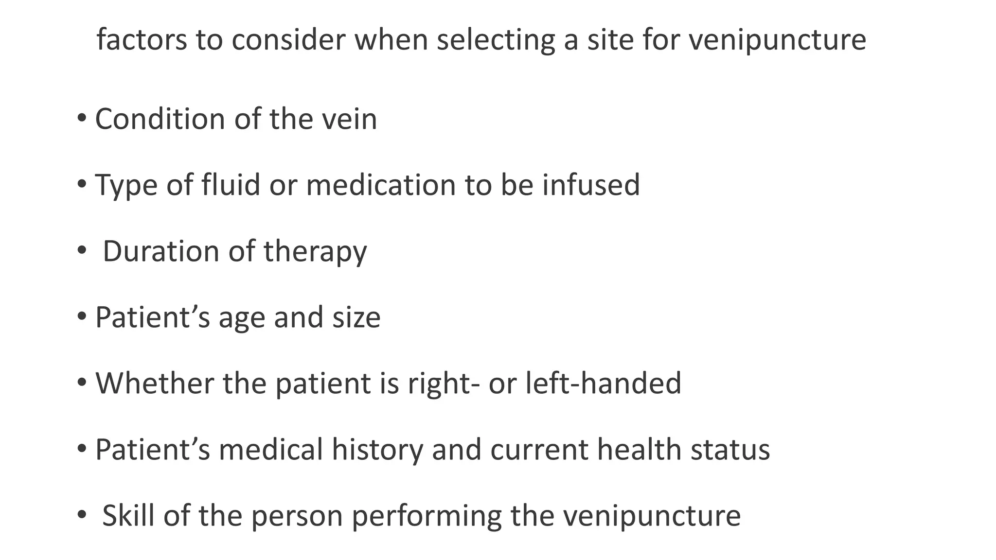 factors to consider when selecting a site for venipuncture
• Condition of the vein
• Type of fluid or medication to be infused
• Duration of therapy
• Patient’s age and size
• Whether the patient is right- or left-handed
• Patient’s medical history and current health status
• Skill of the person performing the venipuncture
 