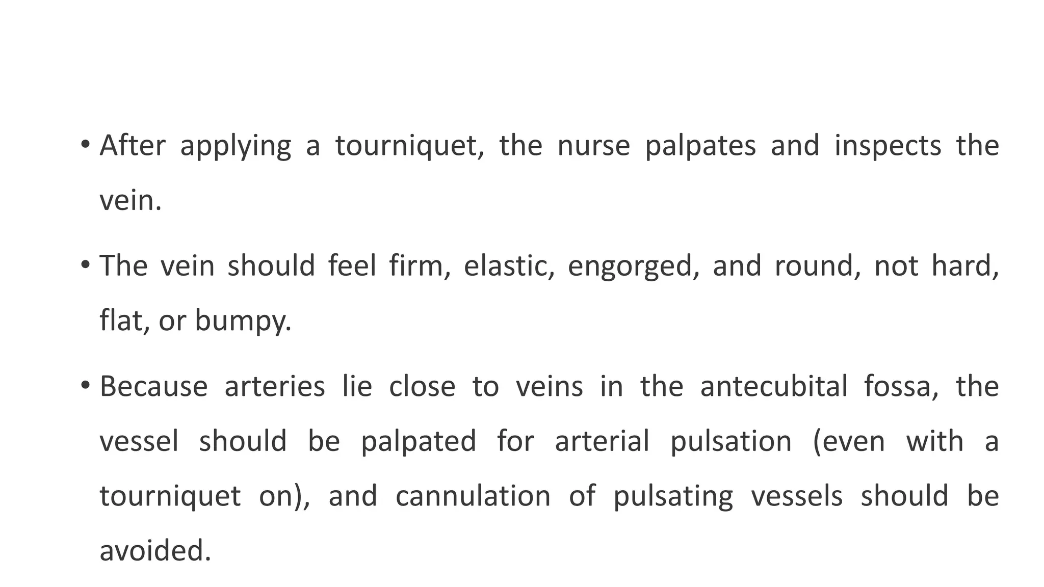 • After applying a tourniquet, the nurse palpates and inspects the
vein.
• The vein should feel firm, elastic, engorged, and round, not hard,
flat, or bumpy.
• Because arteries lie close to veins in the antecubital fossa, the
vessel should be palpated for arterial pulsation (even with a
tourniquet on), and cannulation of pulsating vessels should be
avoided.
 