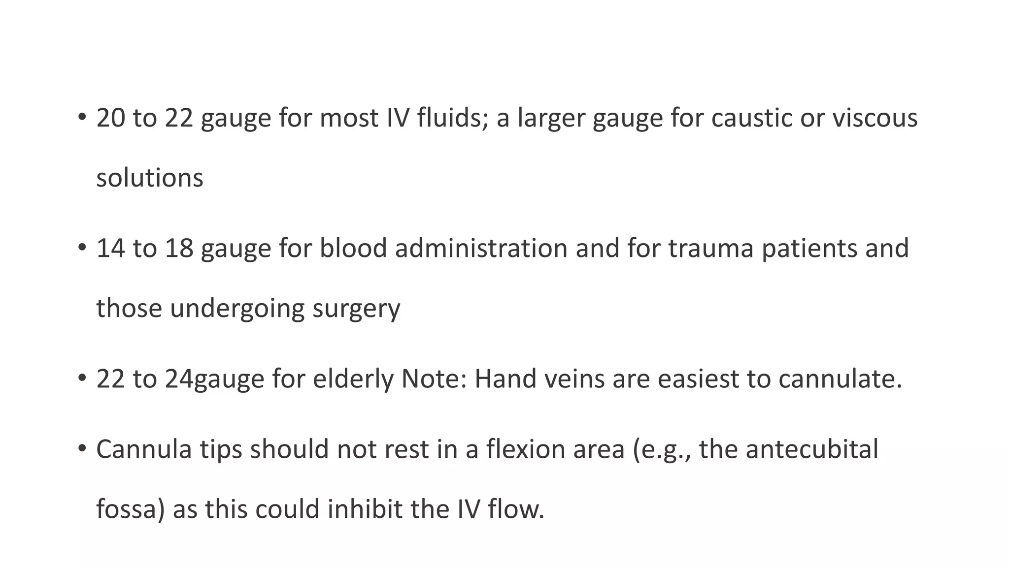 • 20 to 22 gauge for most IV fluids; a larger gauge for caustic or viscous
solutions
• 14 to 18 gauge for blood administration and for trauma patients and
those undergoing surgery
• 22 to 24gauge for elderly Note: Hand veins are easiest to cannulate.
• Cannula tips should not rest in a flexion area (e.g., the antecubital
fossa) as this could inhibit the IV flow.
 