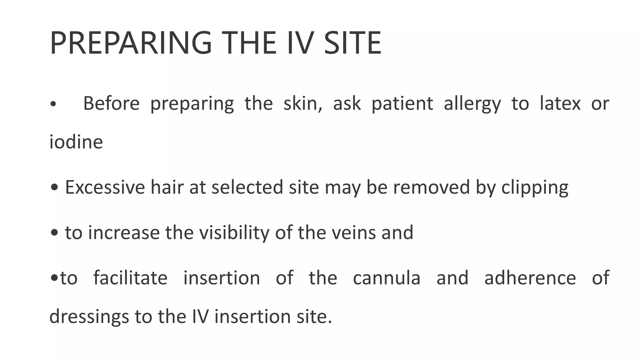 PREPARING THE IV SITE
• Before preparing the skin, ask patient allergy to latex or
iodine
• Excessive hair at selected site may be removed by clipping
• to increase the visibility of the veins and
•to facilitate insertion of the cannula and adherence of
dressings to the IV insertion site.
 