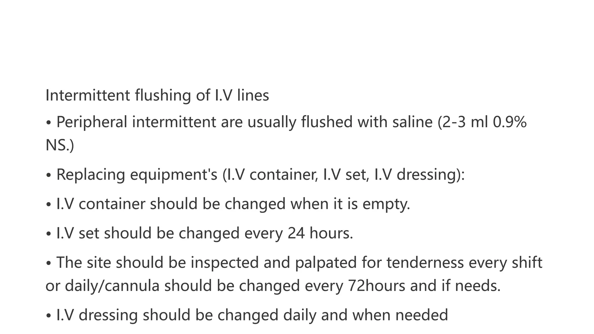 Intermittent flushing of I.V lines
• Peripheral intermittent are usually flushed with saline (2-3 ml 0.9%
NS.)
• Replacing equipment's (I.V container, I.V set, I.V dressing):
• I.V container should be changed when it is empty.
• I.V set should be changed every 24 hours.
• The site should be inspected and palpated for tenderness every shift
or daily/cannula should be changed every 72hours and if needs.
• I.V dressing should be changed daily and when needed
 