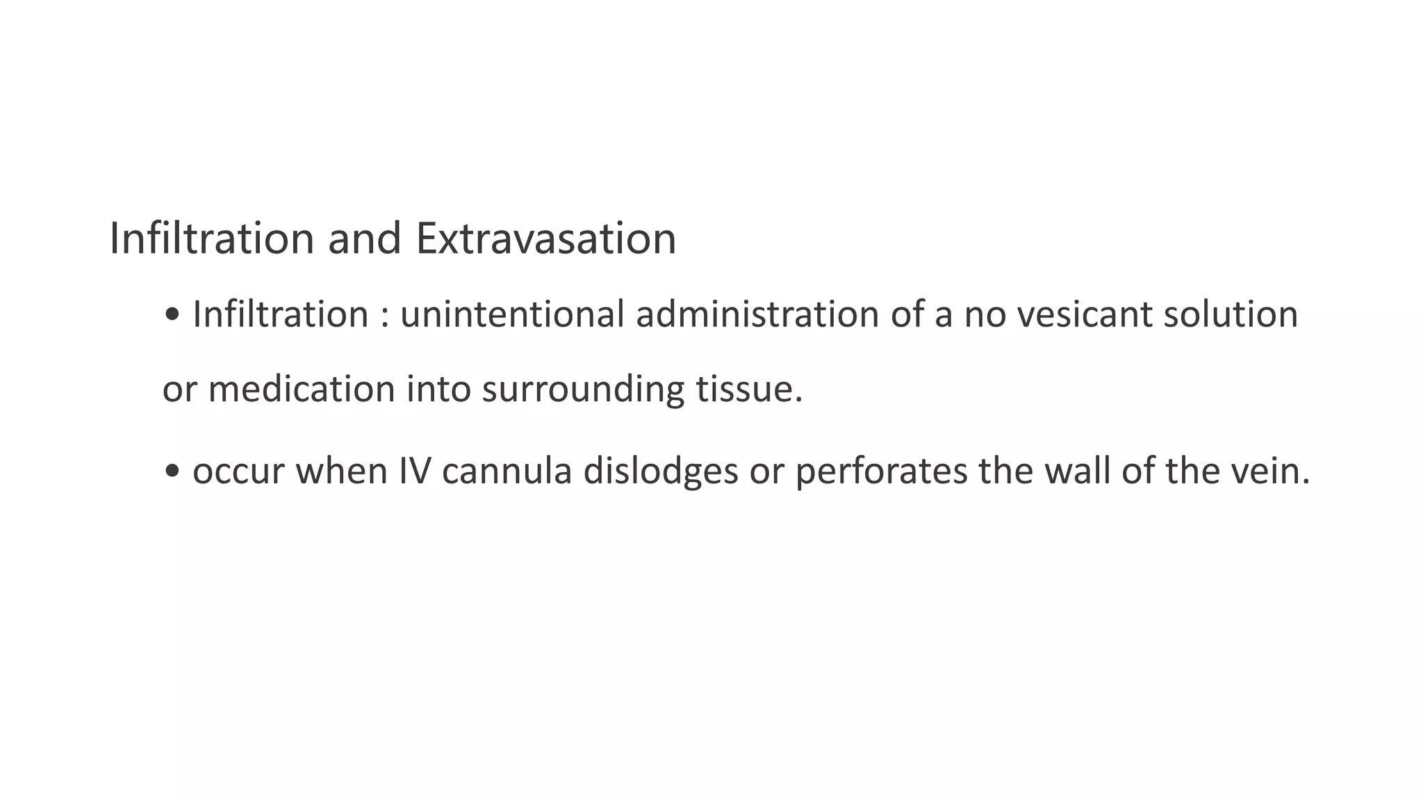 Infiltration and Extravasation
• Infiltration : unintentional administration of a no vesicant solution
or medication into surrounding tissue.
• occur when IV cannula dislodges or perforates the wall of the vein.
 