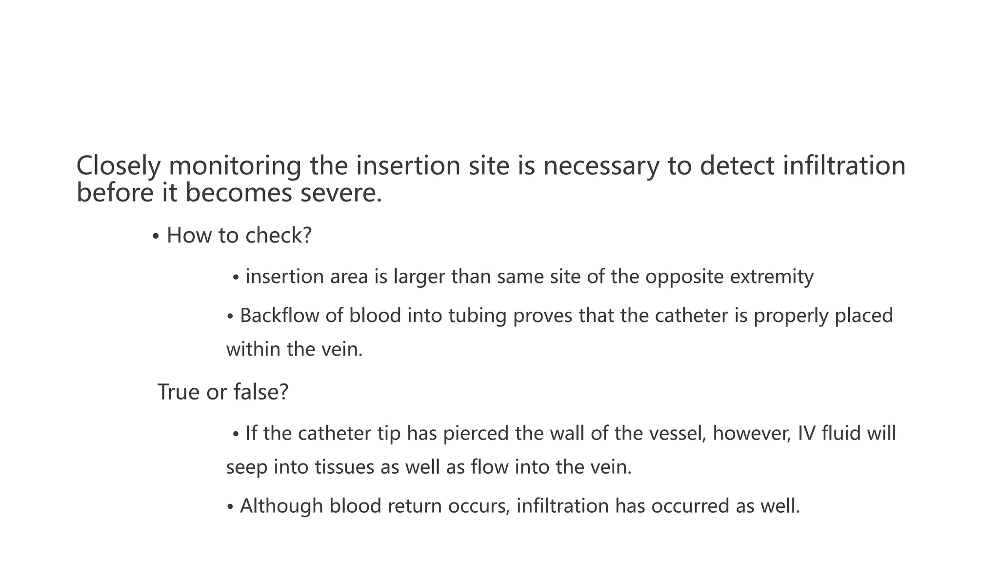Closely monitoring the insertion site is necessary to detect infiltration
before it becomes severe.
• How to check?
• insertion area is larger than same site of the opposite extremity
• Backflow of blood into tubing proves that the catheter is properly placed
within the vein.
True or false?
• If the catheter tip has pierced the wall of the vessel, however, IV fluid will
seep into tissues as well as flow into the vein.
• Although blood return occurs, infiltration has occurred as well.
 