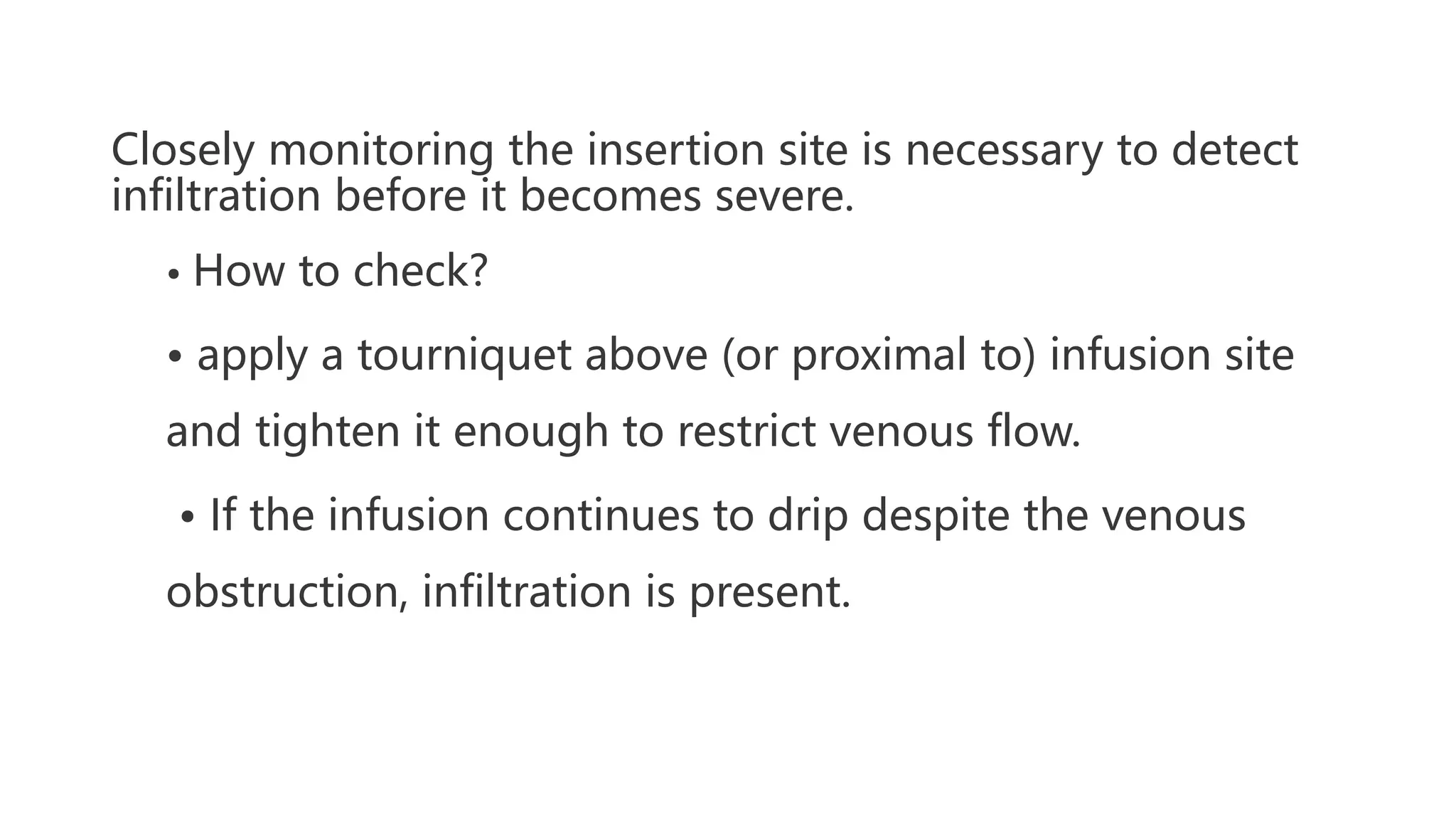 Closely monitoring the insertion site is necessary to detect
infiltration before it becomes severe.
• How to check?
• apply a tourniquet above (or proximal to) infusion site
and tighten it enough to restrict venous flow.
• If the infusion continues to drip despite the venous
obstruction, infiltration is present.
 