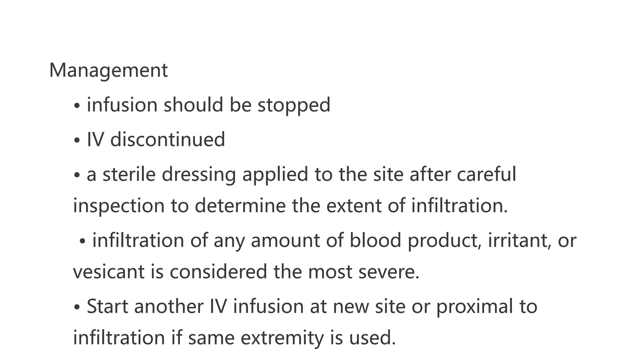 Management
• infusion should be stopped
• IV discontinued
• a sterile dressing applied to the site after careful
inspection to determine the extent of infiltration.
• infiltration of any amount of blood product, irritant, or
vesicant is considered the most severe.
• Start another IV infusion at new site or proximal to
infiltration if same extremity is used.
 