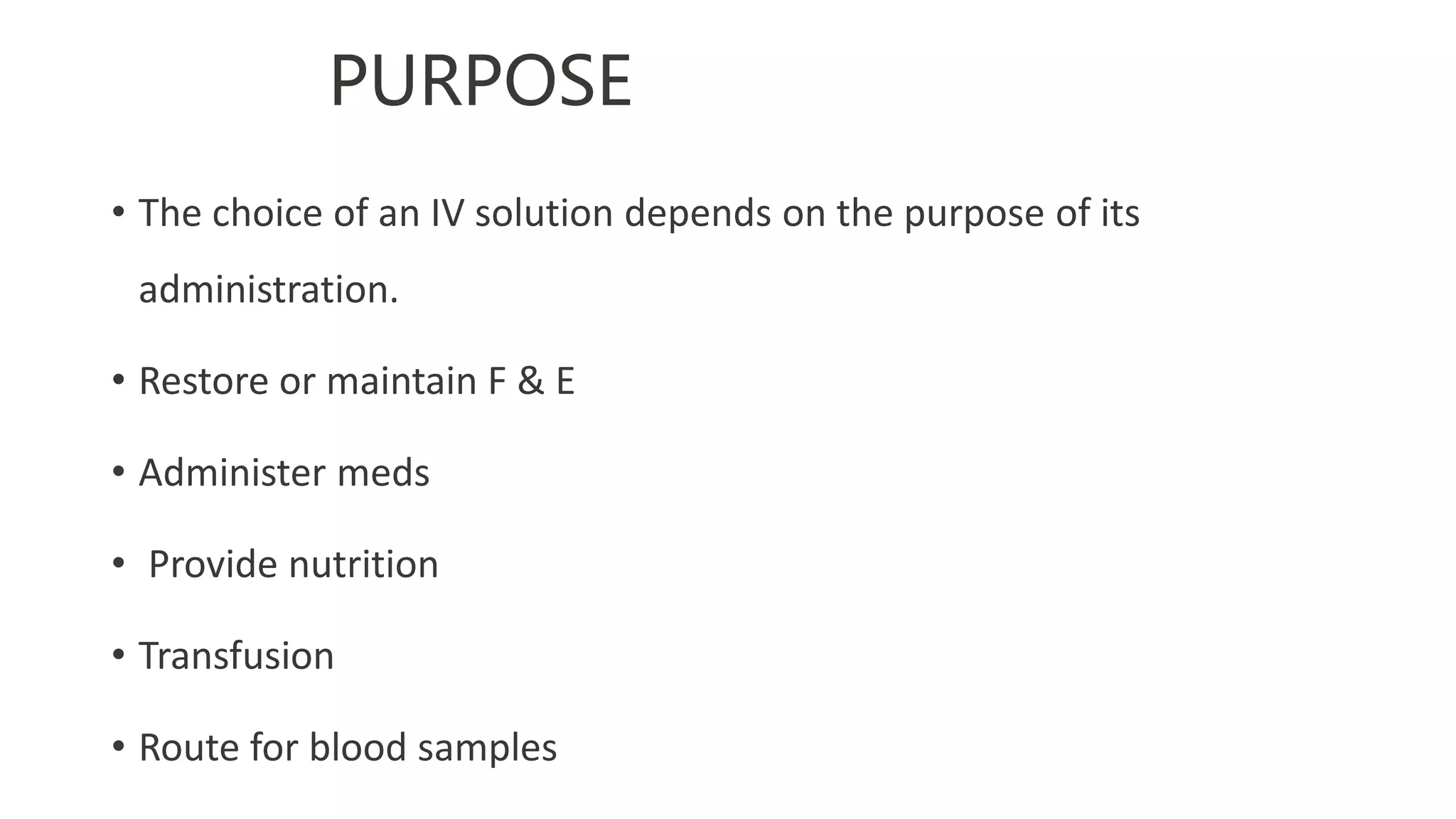 PURPOSE
• The choice of an IV solution depends on the purpose of its
administration.
• Restore or maintain F & E
• Administer meds
• Provide nutrition
• Transfusion
• Route for blood samples
 