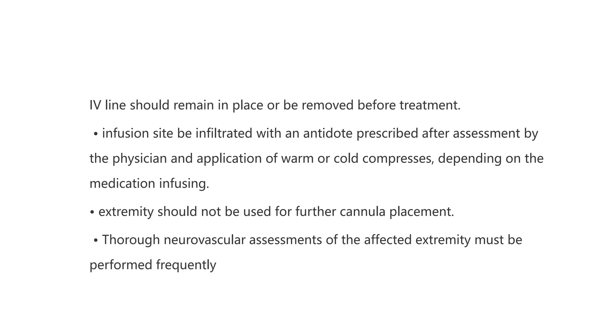 IV line should remain in place or be removed before treatment.
• infusion site be infiltrated with an antidote prescribed after assessment by
the physician and application of warm or cold compresses, depending on the
medication infusing.
• extremity should not be used for further cannula placement.
• Thorough neurovascular assessments of the affected extremity must be
performed frequently
 