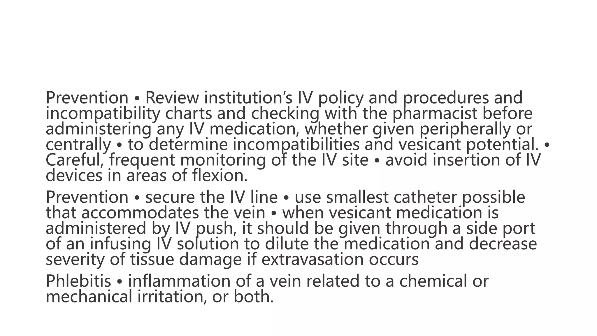 Prevention • Review institution’s IV policy and procedures and
incompatibility charts and checking with the pharmacist before
administering any IV medication, whether given peripherally or
centrally • to determine incompatibilities and vesicant potential. •
Careful, frequent monitoring of the IV site • avoid insertion of IV
devices in areas of flexion.
Prevention • secure the IV line • use smallest catheter possible
that accommodates the vein • when vesicant medication is
administered by IV push, it should be given through a side port
of an infusing IV solution to dilute the medication and decrease
severity of tissue damage if extravasation occurs
Phlebitis • inflammation of a vein related to a chemical or
mechanical irritation, or both.
 