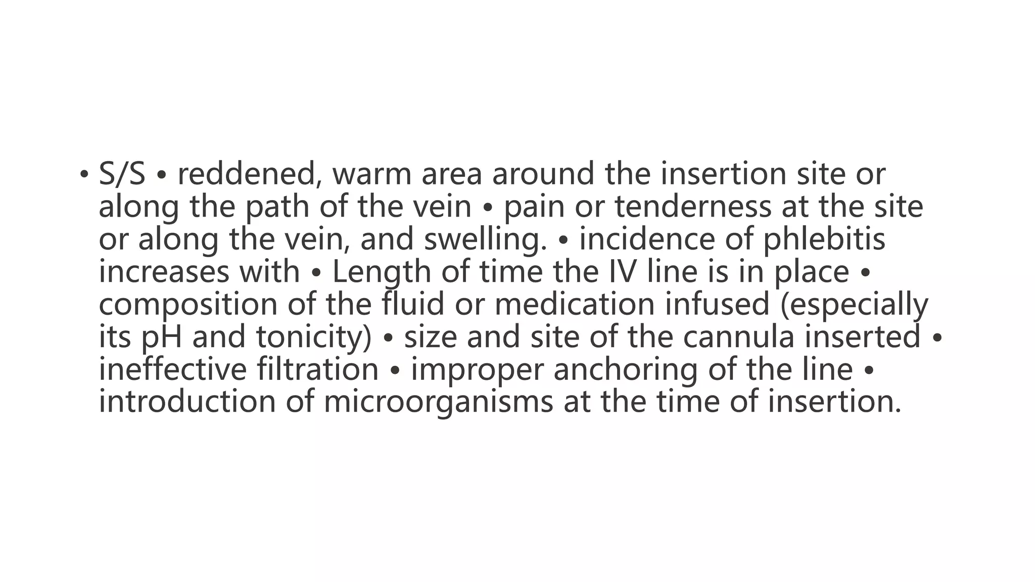• S/S • reddened, warm area around the insertion site or
along the path of the vein • pain or tenderness at the site
or along the vein, and swelling. • incidence of phlebitis
increases with • Length of time the IV line is in place •
composition of the fluid or medication infused (especially
its pH and tonicity) • size and site of the cannula inserted •
ineffective filtration • improper anchoring of the line •
introduction of microorganisms at the time of insertion.
 
