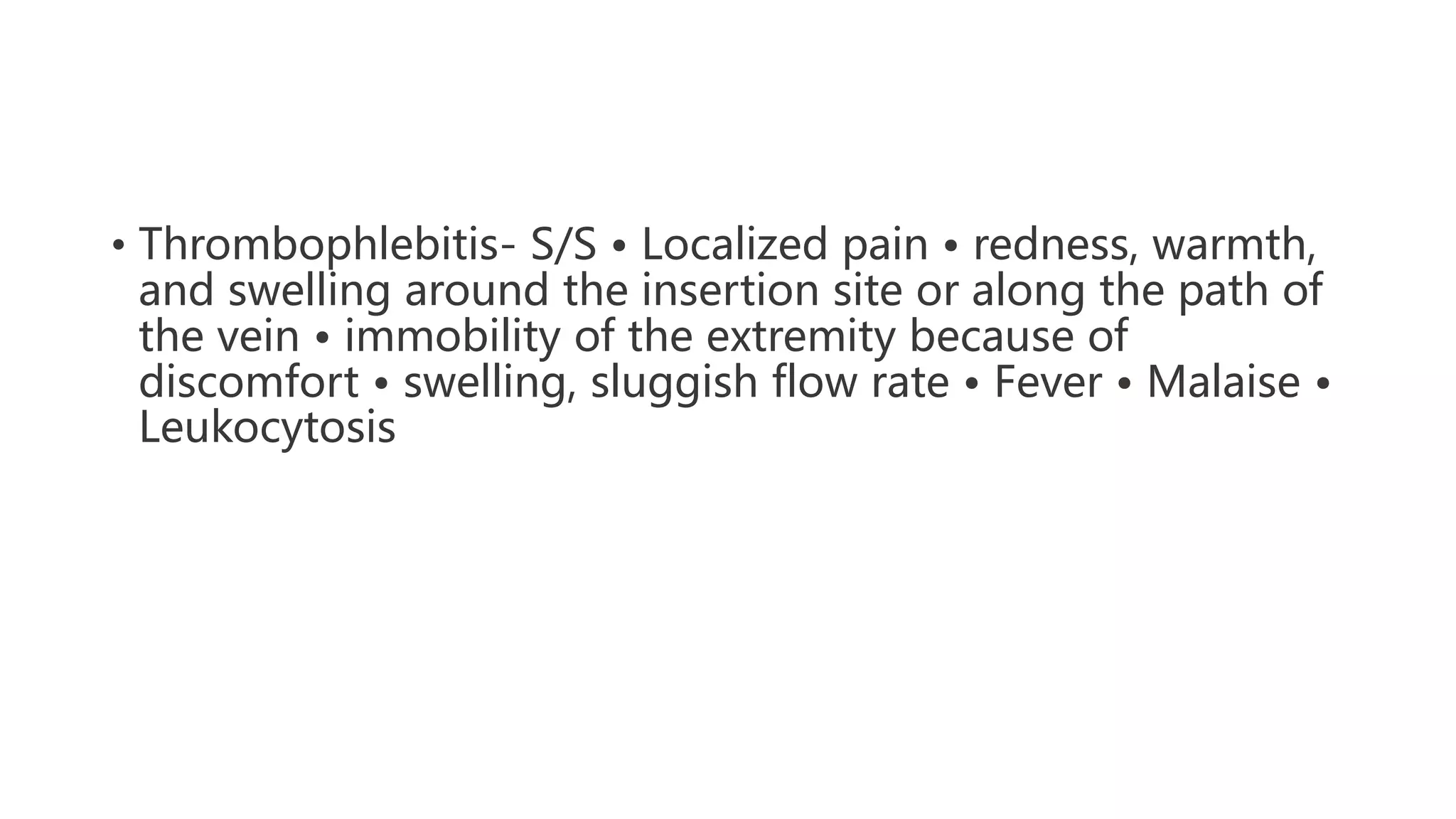 • Thrombophlebitis- S/S • Localized pain • redness, warmth,
and swelling around the insertion site or along the path of
the vein • immobility of the extremity because of
discomfort • swelling, sluggish flow rate • Fever • Malaise •
Leukocytosis
 