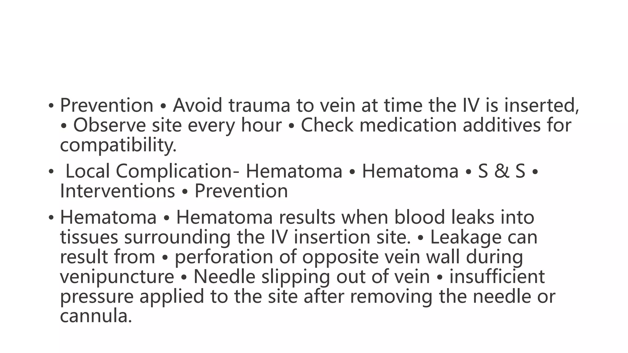 • Prevention • Avoid trauma to vein at time the IV is inserted,
• Observe site every hour • Check medication additives for
compatibility.
• Local Complication- Hematoma • Hematoma • S & S •
Interventions • Prevention
• Hematoma • Hematoma results when blood leaks into
tissues surrounding the IV insertion site. • Leakage can
result from • perforation of opposite vein wall during
venipuncture • Needle slipping out of vein • insufficient
pressure applied to the site after removing the needle or
cannula.
 