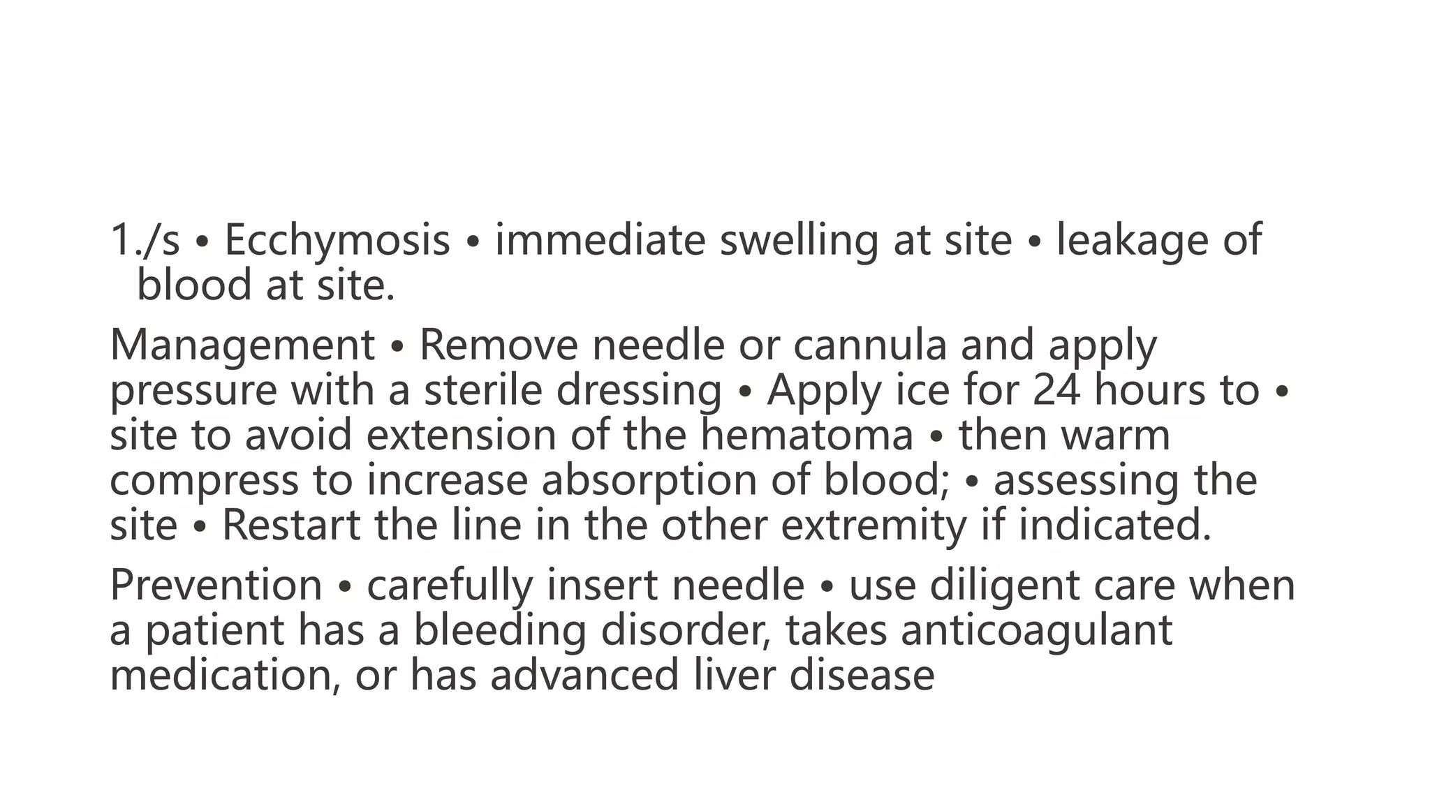 1./s • Ecchymosis • immediate swelling at site • leakage of
blood at site.
Management • Remove needle or cannula and apply
pressure with a sterile dressing • Apply ice for 24 hours to •
site to avoid extension of the hematoma • then warm
compress to increase absorption of blood; • assessing the
site • Restart the line in the other extremity if indicated.
Prevention • carefully insert needle • use diligent care when
a patient has a bleeding disorder, takes anticoagulant
medication, or has advanced liver disease
 