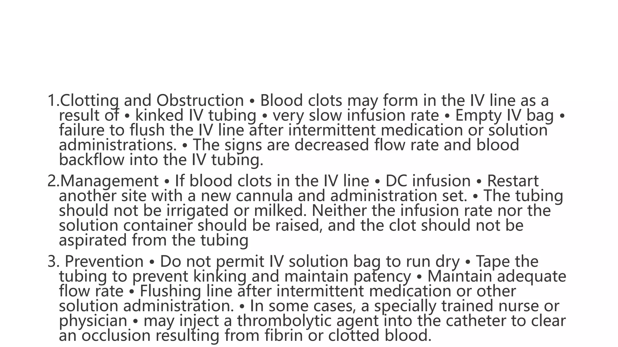 1.Clotting and Obstruction • Blood clots may form in the IV line as a
result of • kinked IV tubing • very slow infusion rate • Empty IV bag •
failure to flush the IV line after intermittent medication or solution
administrations. • The signs are decreased flow rate and blood
backflow into the IV tubing.
2.Management • If blood clots in the IV line • DC infusion • Restart
another site with a new cannula and administration set. • The tubing
should not be irrigated or milked. Neither the infusion rate nor the
solution container should be raised, and the clot should not be
aspirated from the tubing
3. Prevention • Do not permit IV solution bag to run dry • Tape the
tubing to prevent kinking and maintain patency • Maintain adequate
flow rate • Flushing line after intermittent medication or other
solution administration. • In some cases, a specially trained nurse or
physician • may inject a thrombolytic agent into the catheter to clear
an occlusion resulting from fibrin or clotted blood.
 