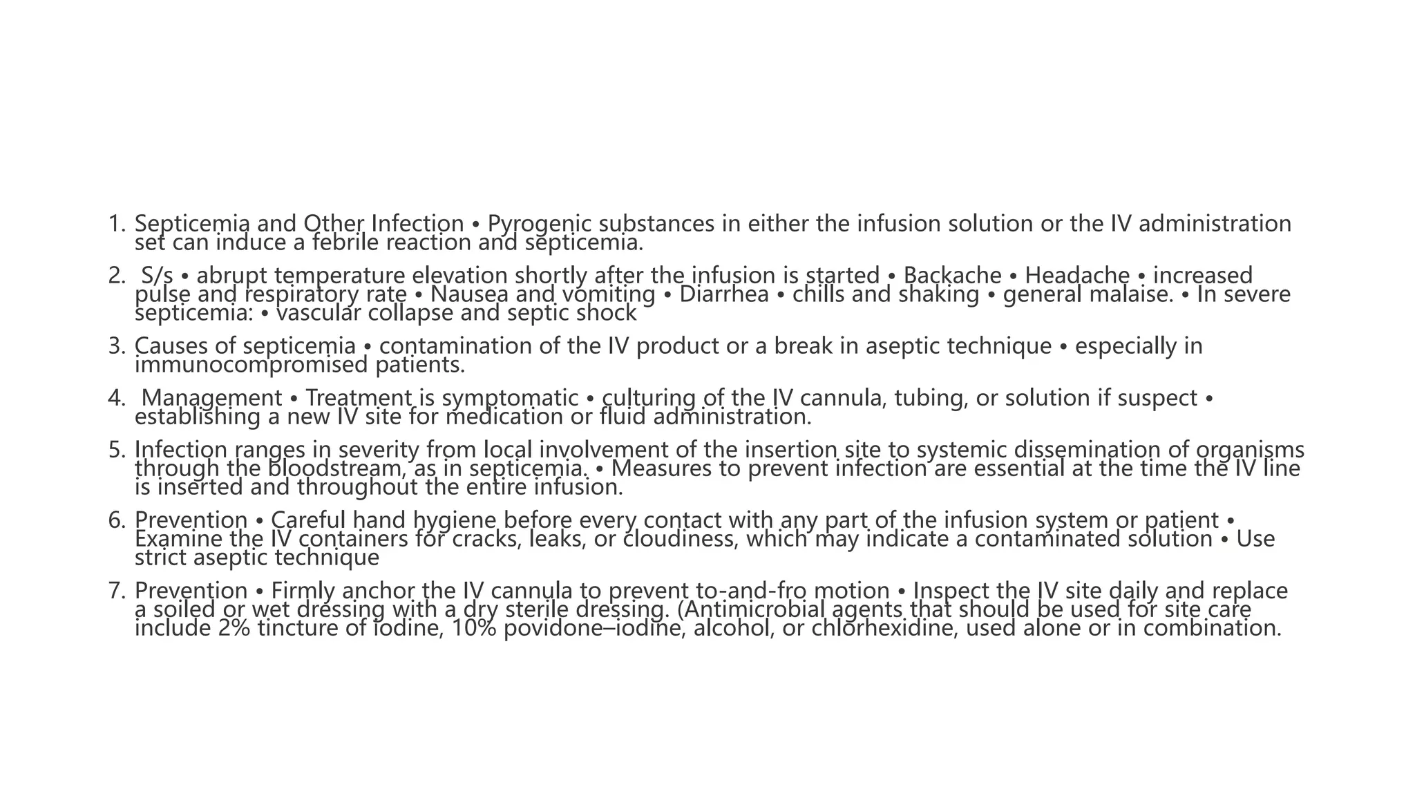 1. Septicemia and Other Infection • Pyrogenic substances in either the infusion solution or the IV administration
set can induce a febrile reaction and septicemia.
2. S/s • abrupt temperature elevation shortly after the infusion is started • Backache • Headache • increased
pulse and respiratory rate • Nausea and vomiting • Diarrhea • chills and shaking • general malaise. • In severe
septicemia: • vascular collapse and septic shock
3. Causes of septicemia • contamination of the IV product or a break in aseptic technique • especially in
immunocompromised patients.
4. Management • Treatment is symptomatic • culturing of the IV cannula, tubing, or solution if suspect •
establishing a new IV site for medication or fluid administration.
5. Infection ranges in severity from local involvement of the insertion site to systemic dissemination of organisms
through the bloodstream, as in septicemia. • Measures to prevent infection are essential at the time the IV line
is inserted and throughout the entire infusion.
6. Prevention • Careful hand hygiene before every contact with any part of the infusion system or patient •
Examine the IV containers for cracks, leaks, or cloudiness, which may indicate a contaminated solution • Use
strict aseptic technique
7. Prevention • Firmly anchor the IV cannula to prevent to-and-fro motion • Inspect the IV site daily and replace
a soiled or wet dressing with a dry sterile dressing. (Antimicrobial agents that should be used for site care
include 2% tincture of iodine, 10% povidone–iodine, alcohol, or chlorhexidine, used alone or in combination.
 