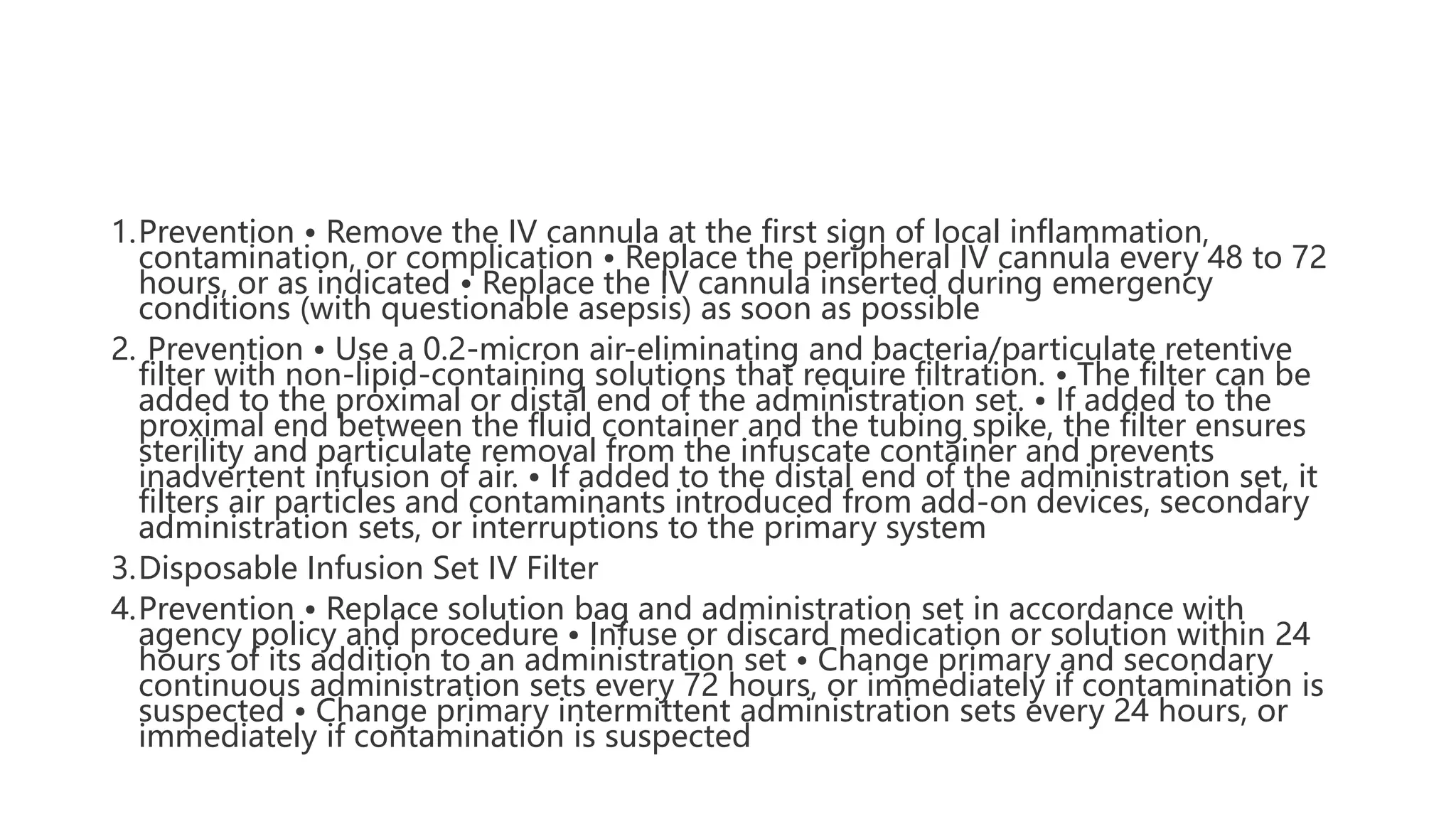 1.Prevention • Remove the IV cannula at the first sign of local inflammation,
contamination, or complication • Replace the peripheral IV cannula every 48 to 72
hours, or as indicated • Replace the IV cannula inserted during emergency
conditions (with questionable asepsis) as soon as possible
2. Prevention • Use a 0.2-micron air-eliminating and bacteria/particulate retentive
filter with non-lipid-containing solutions that require filtration. • The filter can be
added to the proximal or distal end of the administration set. • If added to the
proximal end between the fluid container and the tubing spike, the filter ensures
sterility and particulate removal from the infuscate container and prevents
inadvertent infusion of air. • If added to the distal end of the administration set, it
filters air particles and contaminants introduced from add-on devices, secondary
administration sets, or interruptions to the primary system
3.Disposable Infusion Set IV Filter
4.Prevention • Replace solution bag and administration set in accordance with
agency policy and procedure • Infuse or discard medication or solution within 24
hours of its addition to an administration set • Change primary and secondary
continuous administration sets every 72 hours, or immediately if contamination is
suspected • Change primary intermittent administration sets every 24 hours, or
immediately if contamination is suspected
 