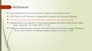 References
 Bayan Abu Shawar and Eric Atwell, 2007 “Chatbots: Are they Really Useful?”
 LDV Forum - GLDV Journal for Computational Linguistics and Language Technology.
 http://www.ldv-forum.org/2007_Heft1/Bayan_AbuShawar _and_Eric_Atwell.pdf
 Bringing chatbots into education: Towards natural language negotiation of open learner models.
Know.- Based Syst. 20, 2 (Mar. 2007), 177-185.
 Intelligent Tutoring Systems: Prospects for Guided Practice and Efficient Learning. Whitepaper
for the Army's Science of Learning Workshop, Hampton, VA. Aug 1-3, 2006.
 