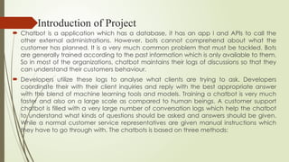 Introduction of Project
 Chatbot is a application which has a database, it has an app l and APIs to call the
other external administrations. However, bots cannot comprehend about what the
customer has planned. It is a very much common problem that must be tackled. Bots
are generally trained according to the past information which is only available to them.
So in most of the organizations, chatbot maintains their logs of discussions so that they
can understand their customers behaviour.
 Developers utilize these logs to analyse what clients are trying to ask. Developers
coordinate their with their client inquiries and reply with the best appropriate answer
with the blend of machine learning tools and models. Training a chatbot is very much
faster and also on a large scale as compared to human beings. A customer support
chatbot is filled with a very large number of conversation logs which help the chatbot
to understand what kinds of questions should be asked and answers should be given.
While a normal customer service representatives are given manual instructions which
they have to go through with. The chatbots is based on three methods:
 