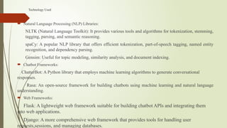 Technology Used
 Natural Language Processing (NLP) Libraries:
NLTK (Natural Language Toolkit): It provides various tools and algorithms for tokenization, stemming,
tagging, parsing, and semantic reasoning.
spaCy: A popular NLP library that offers efficient tokenization, part-of-speech tagging, named entity
recognition, and dependency parsing.
Gensim: Useful for topic modeling, similarity analysis, and document indexing.
 Chatbot Frameworks:
ChatterBot: A Python library that employs machine learning algorithms to generate conversational
responses.
Rasa: An open-source framework for building chatbots using machine learning and natural language
understanding.
 Web Frameworks:
Flask: A lightweight web framework suitable for building chatbot APIs and integrating them
into web applications.
Django: A more comprehensive web framework that provides tools for handling user
requests,sessions, and managing databases.
 