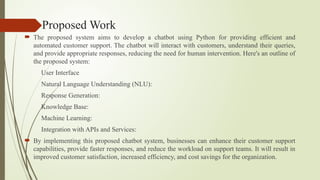 Proposed Work
 The proposed system aims to develop a chatbot using Python for providing efficient and
automated customer support. The chatbot will interact with customers, understand their queries,
and provide appropriate responses, reducing the need for human intervention. Here's an outline of
the proposed system:
User Interface
Natural Language Understanding (NLU):
Response Generation:
Knowledge Base:
Machine Learning:
Integration with APIs and Services:
 By implementing this proposed chatbot system, businesses can enhance their customer support
capabilities, provide faster responses, and reduce the workload on support teams. It will result in
improved customer satisfaction, increased efficiency, and cost savings for the organization.
 
