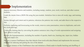 Implementation
Imports necessary libraries and modules, including numpy, random, json, torch, torch.nn, and other custom
modules.
Loads the intents from a JSON file using the json module. Initializes lists to store all words, tags, and training
data.
Iterates through each intent and its patterns, tokenizes the patterns into words, and adds them to the respective
lists.
Performs stemming and lowercasing on the words, removes some punctuation, removes duplicates, and sorts
the words and tags.
Creates the training data by converting the pattern sentences into a bag of words representation and assigning
class labels to each tag.
Defines the hyperparameters, including the number of epochs, batch size, learning rate, input size, hidden
size, and output size.
Defines a custom ChatDataset class that inherits from torch.utils.data.Dataset and implements the necessary
methods for indexing and getting the size of the dataset.
Creates an instance of the ChatDataset class and initializes a DataLoader to handle batching and shuffling of
 