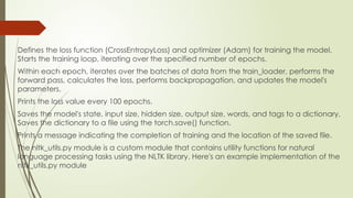 Defines the loss function (CrossEntropyLoss) and optimizer (Adam) for training the model.
Starts the training loop, iterating over the specified number of epochs.
Within each epoch, iterates over the batches of data from the train_loader, performs the
forward pass, calculates the loss, performs backpropagation, and updates the model's
parameters.
Prints the loss value every 100 epochs.
Saves the model's state, input size, hidden size, output size, words, and tags to a dictionary.
Saves the dictionary to a file using the torch.save() function.
Prints a message indicating the completion of training and the location of the saved file.
The nltk_utils.py module is a custom module that contains utility functions for natural
language processing tasks using the NLTK library. Here's an example implementation of the
nltk_utils.py module
 