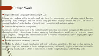 Future Work
 Improved Natural Language Understanding (NLU):
Enhance the chatbot's ability to understand user input by incorporating more advanced natural language
processing (NLP) techniques. This can include using pre-trained language models like GPT-3 or BERT to
improve the chatbot's understanding of context, entity recognition, and sentiment analysis.
 Contextual Conversation Management:
Implement a memory component in the chatbot to enable contextual conversation management. This can involve
maintaining a history of user interactions and leveraging that information to provide more accurate and context-
aware responses. Techniques like attention mechanisms or recurrent neural networks can be employed to capture
and utilize conversational context.
 Intent Classification and Entity Extraction:
Strengthen the chatbot's intent classification and entity extraction capabilities. This can involve training the
model on a larger and more diverse dataset to improve accuracy. Additionally, explore advanced techniques like
deep learning models, such as LSTM or transformers, to handle complex language understanding tasks.
 