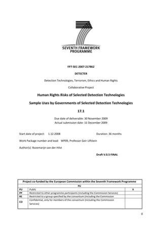 FP7-SEC-2007-217862<br />DETECTER<br />Detection Technologies, Terrorism, Ethics and Human Rights<br />Collaborative Project<br />Human Rights Risks of Selected Detection Technologies <br />Sample Uses by Governments of Selected Detection Technologies<br />17.1<br />Due date of deliverable: 30 November 2009<br />Actual submission date: 11 December 2009<br />Start date of project:1.12.2008Duration: 36 months<br />Work Package number and lead:   WP09, Professor Geir Ulfstein<br />Author(s): Rozemarijn van der Hilst<br />Draft V.0.5 FINAL<br />Project co-funded by the European Commission within the Seventh Framework Programme (2002-2006)PU PUPublicXPPRestricted to other programme participants (including the Commission Services)RERestricted to a group specified by the consortium (including the Commission Services)COConfidential, only for members of the consortium (including the Commission Services)<br />Executive Summary<br />Intelligence is a vital element in successful counter-terrorism. There is rapid development in detection technologies that aid in the gathering of information. However, there are concerns over the privacy intrusion these detection technologies cause.<br />Privacy is important for individual well-being, as well as the proper functioning of a democratic society. The right to privacy is vested in different national, European and International laws, which prescribe that the right to privacy may only be limited by measures that have a sound legal basis and are necessary in a democratic society for the protection of national security.<br />From the legal and moral framework around privacy it emerges that detection technologies used in counter-terrorism should take account of: legitimacy, proportionality, necessity, transparency, factors concerning  the person targeted, the sensitivity of the data sought, the effectiveness, the possibility of function creep and the extent to which PET’s are implemented. <br />Privacy concerns arise with the widespread and indiscriminate use of communication surveillance; the covert use of CCTV technology; the sensitivity of biometric data; and the ineffectiveness (and therefore disproportionateness) of data mining and analysis and decision support technologies. <br />There are also risks inherent to the use of detection technologies in general. The use of detection technologies can have a ‘chilling effect’ and can be ineffective due to the huge amount of gathered data. However, positive effects of the use of detection technologies are the ability to detect and therefore prevent terrorist attacks and the deterrent effect they have. <br />Detection technologies should be used, provided that their authorization is based on legislation that protects against abuse and presents fair consideration to the proportionality and necessity of the aim pursued. The ultimate assessment of the threat detection technologies pose to privacy depends on the actual usage of the technologies. <br />Human rights risks of selected detection technologies, sample uses by governments of selected detection technologies<br />Introduction<br />When I arrived at Birmingham International Airport recently, I was asked to go through an automated border control. Instead of handing my passport over to the authorities, I now had to: swipe my machine readable passport through a scanner; wait for sliding doors to be opened; step on a pair of footsteps painted on the floor; look in the direction of a camera hidden in a glass shoebox; and again wait until the next set of doors were opened.<br />Though the process was efficient, all the while I was thinking: what information did that machine read from my passport? What if the camera doesn’t recognize my face? Does the camera take a picture? Is the image saved? Is the information from my passport stored? For what purpose would such information be kept and for how long? Who has access to that information? But most importantly: why, and should I care?<br />Due to increased awareness of the threat of terrorist attacks since the events on 9/11/2001 in the U.S. and in Madrid (2004) and London (2007), governments are going to great lengths to protect their citizens from terrorist attacks.  The measures range from tighter border control at airports with increased passenger and baggage screening, to the surveillance of events attended by great numbers of people, to the interception of communications. According to Richard English, the most vital element in successful counter-terrorism is intelligence. In order to be effective in their intelligence gathering efforts, governments have a plurality of detection technologies at their disposal. These technologies help authorities to answer the questions: who and where are the terrorists? <br />However, the use of these technologies is not uncontroversial. Some fear that the increased possibilities for states to place their citizens under surveillance, interfere with the right to privacy. Others are concerned that certain groups may be disproportionally subject to surveillance, which violates the right to non-discrimination. <br />The EU Commission stated in its Green Paper on detection technologies that a general overview on the rapid developments in this particular field of counter terrorism is lacking. This paper aims to fill that lacuna. It does not, however, claim to be comprehensive. It merely presents an overview of technologies currently in use or in development, and begins to assess their potential threats to the right to privacy. <br />The first part of this paper briefly addresses the legal and ethical issues that arise from the use of detection technologies. It also sketches the legal framework associated with the right to privacy. The theoretical framework will be further elaborated in later DETECTER deliverables.<br />The second part offers an overview of technologies in use and concerns that may arise from using them. The final part gives some preliminary conclusions on the risk some of these technologies may pose to human rights and formulates the questions that will guide the rest of the research in WP09.<br />This paper fits within the DETECTER deliverables as follows: It provides a brief but general overview of detection technologies used in counter-terrorism efforts. The preliminary findings of this paper will subsequently be used as a starting point for a more extensive literature review and review of technology trade catalogues. This will lead up to the topic guide for the interviews with government officials on the use and effectiveness of these technologies (Deliverable 17.2.). In later stages of the project, the findings of this deliverable, when combined with the interviews, will lead to an evaluation of the risks these technologies pose to human rights, such as the right to privacy (deliverable 17.3). The final stage of this project focuses on creating a ranking of risks posed by technologies (Deliverable 17.4). This could assist a government in its choice of detection technologies. <br />Part I Legal and ethical matters<br />Why need we be bothered by measures which are there to protect national security? After all, they contribute to protecting some our most fundamental human rights: the right to life. The answer is that other rights are affected by counter-terrorism. Though the use of special investigation techniques may aid in detecting terrorists and their plans, special investigation could threaten privacy.<br />Privacy<br />But what is privacy and why is it important? Looking at the Greek root of the word, it refers to being deprived of something essential, which according to the ancient Greeks was taking part in society. In modern times, privacy means the ability to seclude oneself or information about oneself so as to reveal oneself selectively. It describes a sphere in which a person can decide about matters he does not want to share with others, where one determines a way of life that reflects one’s own attitudes, values, tastes and preferences.  The private sphere is one where a person can establish intimate relations with a lover, family or friends. Private life is where one leaves the public sphere behind and be alone or with a selected group of others. It has also been termed ‘the right to be left alone’. <br />Informational Privacy <br />A newer concept of privacy is ‘informational privacy’.  Alan Westin formulated it as the ‘claim of individuals to determine for themselves when, how and to what extent information about them is communicated to others’. Arthur Miller understands informational privacy as the individual’s ability to control the circulation of information about them.<br />The link between privacy and the concept of data protection centres on a distinction between types of data. What kind of data is private is not easy to determine. An important aspect is the ‘identifiability’ of the data, meaning the extent to which a person can be uniquely identified by a set of data. Not every piece of information about a person constitutes this type of ‘personal data’. However, by combining different pieces of data, that set can become identifying, which makes all data linked to a person potentially ‘personal data’. <br />The Value of Privacy<br />There are several arguments for regarding privacy as a ‘good’ thing.   Privacy promotes psychological well-being, as it allows people to be relieved of the tension inherent to the conduct of social relations. Privacy is also thought to enable expression of selfhood, the development of one’s self and to create a sphere for building intimate relationships. These arguments are quite individualistic. But privacy also has communal value: “Privacy permits individuals to contemplate and discuss political change, create counterculture, or engage in meaningful critique of society.” <br />Though the positive aspects of privacy are numerous, ‘privacy’ also has negative connotations. Privacy has been viewed as a threat to the community and to solidarity. Privacy limits a society’s ability to detect and punish disobedience, which makes it harder to enforce laws and norms. Moreover, privacy can make it difficult to establish trust and judge people’s reputations. Furthermore, the precise positive value of privacy may be called into question in a society where social networking sites, blogging and twittering are commonplace. <br />Intrinsic and Instrumental Value of Privacy<br />Some theorists claim that privacy has value in itself. According to Dworkin, certain things “are valuable in themselves and not just for their utility or for the pleasure or satisfaction they bring us.”<br />The problem with the intrinsic value approach is that it doesn’t answer the question why something is important. Following Solove’s pragmatic approach, it can be said that privacy has a social value and that its importance emerges from the benefits it confers upon society. This represents privacy’s instrumental value: The value of privacy emerges from the other rights it furthers. Because privacy is protected, people can enjoy free speech, enjoy freedom of association and enjoy living in a functioning democracy.<br />Balancing?<br />A consequence of the pragmatic view for the instrumental value of privacy is that privacy should be weighed against competing values, and it should win only when it produces the best outcome for society. <br />However, balancing requires that all interests are comparable. Values such as privacy and security are difficult to compare. Especially since the value of privacy is not the same in each and every context. If the value of privacy is only viewed in individualistic terms, privacy easily gets undervalued vis-à-vis more societal concepts such as security. By considering that privacy is valuable not only for our personal lives, but for our lives as citizens participating in public life and the community, we assess the value of privacy on the basis of its contributions to society. This may result in the proper appreciation of its value. <br />Privacy Protection<br />Because of the importance of the right to privacy, it is protected in numerous ways. On the international level there are human rights treaties and covenants that guarantee the right to privacy, and at the national level many states have incorporated the right to privacy in their constitution.<br />EU legislation<br />At the European Union level, legislation to protect privacy is developing at rapid speed. The European Directive 95/46/EC regulates the issue of privacy in connection with processing personal data. It sets out the general principles of data protection, and reiterates the principles set forth by the Organisation for Economic Cooperation and Development (OECD) in its Guidelines on the Protection of Privacy and Transborder Flows of Personal Data (1980). However, OECD Guidelines are not legally binding, and   Article 3, paragraph 2 of the EU Directive explicitly mentions that the Directive does not apply to activities that relate to ‘common foreign and security policy’ or to ‘police and judicial cooperation in criminal matters’ (EU’s former Third Pillar). Yet counter-terrorism measures clearly fall under that category. <br />On 27 November 2008, the Council adopted Framework Decision 2008/977/JHA on the protection of personal data processed in the framework of police and judicial cooperation in criminal matters. <br />The Framework Decision incorporates principles similar to the EU Directive and the even earlier OECD guidelines. It specifies the circumstances under which personal data may be processed for the purpose of fighting serious crime, including terrorism. <br />The three most important principles are: Legitimacy, necessity and that gathering of information is purpose binding. These principles are articulated in Art. 3 1:<br />Personal data may be collected by the competent authorities only for specified, explicit and legitimate purposes in the framework of their tasks and may be processed only for the same purpose for which data was collected. Processing of the data shall be lawful and adequate, relevant and not excessive in relation to the purposes for which they are collected.  <br />Necessity is mentioned in Art. 3 2 (c): Processing of the data shall be lawful and adequate, relevant and not excessive in relation to the purpose for which they are collected. <br />Other important principles are: <br />Transparency: Member States shall ensure that the data subject is informed regarding the collection or processing of personal data by their competent authorities, in accordance with national law. (Art. 16.1.)<br />Quality of the Data: Personal data shall be rectified if inaccurate and, where this is possible and necessary, completed or updated. (Art 4.1). Furthermore, art. 8 stipulates that the competent authorities shall take all reasonable steps to provide that personal data which are inaccurate, incomplete or no longer up to date are not transmitted or made available. <br />Security of the data: Member States shall provide that the competent authorities must implement appropriate technical and organizational measures to protect personal data against accidental or unlawful destruction or accidental loss, alteration, unauthorized disclosure or access. <br />The Charter of Fundamental Rights of the European Union<br />The EU Charter of Fundamental Rights was prepared in 2000 and became legally binding with the entry into force of the Lisbon Treaty 1 December 2009. Anticipating the concerns over the increased processing of data, it establishes a separate fundamental right for the protection of personal data from the more general right to privacy. This is a novelty in human rights and privacy protection. The correct application of the Charter will be ensured by the European Court of Justice.<br />The Council of Europe<br />The European Convention on Human Rights<br />Perhaps the widest, yet also most individual, protection of the right to privacy is vested in the European Convention on Human Rights. Article 8 ECHR states: <br />Everyone has the right to respect for his private and family life, his home and his correspondence. <br />It is not an absolute right; it is qualified in the limitation clause in paragraph 2 of art. 8: <br />There shall be no interference by a public authority with the exercise of the right except such as is in accordance with the law and is necessary in a democratic society in the interest of national security, public safety or the economic well-being of the country, for the protection of disorder or crime, for the protection of health or morals, or for the protection of the rights and freedoms of others. <br />The European Court of Human Rights has interpreted this right in relation to counter-terrorism measures. It has developed some guidelines for determining whether a state has unduly limited the right.<br />The Court first decides whether the measure actually amounts to an interference with the right to privacy. If the interference is grave enough, the Court considers whether this interference was permitted. In order to determine this, two conditions must be met: <br />The measure must be based on a national law.<br />The measure must be ‘necessary in a democratic society’.<br />In practice this means that the Court examines the quality of the national law, and considers whether the national law provides enough safeguards against abuse. An important requirement the Court imposes on the national law is the foreseeability of who may be subject to surveillance and under what circumstances.<br />If the Court finds that the first condition has not been met, it omits to examine the second part of the cumulative test: the question is whether the measure is necessary in a democratic society for the protection of national security, public safety or the economic well-being of the country, for the protection of disorder or crime, for the protection of health or morals, or for the protection of the rights and freedoms of others. However, it is argued that also in cases where there is a sufficient basis in national law, the Court often does not address this very relevant question and does not examine the proportionality of the measure: Does the benefit reaped by imposing the measure outweigh the drawbacks? And which values should be considered, when considering what balance is to be struck?<br />The Court does not provide clear answers in this regard. It merely assesses procedural safeguards against abuse and further leaves it to the state to make the right assessment on the threat to its security and the appropriateness of the measures to counter it. <br />The Committee of Ministers<br />In addition to the European Court of Human Rights, the Committee of Ministers of the Council of Europe also interprets the Convention and gives recommendations about the practical application of the protection of human rights in a specific context. <br />Convention 108 for the protection of Individuals with regard to Automatic Processing of Personal Data (1981) contains another privacy protection by the Council of Europe. However, as pointed out by the European Data Protection Authorities, this Convention “is too general to effectively safeguard data protection in the area of law enforcement…” <br />A more particular protection mechanism is expressed in the Committee of Ministers Recommendation (2005) 10 on “special investigation techniques” in relation to serious crimes including acts of terrorism. Though the recommendation is not legally binding, it does reflect a consensus among European ministers as to how to deal with the use of detection technologies, while also preserving the right to privacy. Besides upholding the general principles enshrined in the ECHR, the Recommendation states that “the use of special investigation techniques should be appropriate for efficient criminal investigation and prosecution.” It furthermore states that “the use of special investigation techniques is conditional upon a sufficient reason to believe that a serious crime is being committed or prepared, by one or more persons or an as-yet-unidentified individuals or group of individuals.” This is an important principle: it allows the use of special investigation techniques against persons who were not previously suspects in a criminal investigation. This widens the target group significantly.<br />As Deliverable 5.1 shows, the approach taken by the Committee of Ministers’ recommendation (2005) 10 generally fits within liberal theory.  However, surveillance for the prevention of crime is permissible provided that choice of the subject of surveillance is evidence-based, and not, as point 4 of the recommendation suggests an unidentified person.<br /> <br />Factors to consider<br />These legal protections for privacy point to aspects of detection technologies that are relevant to ethics and human rights. <br />Legitimate aim, Proportionality and Necessity<br />From the principles articulated in the Framework Decision and from the interpretation of art. 8 it becomes clear that the following factors are of relevance when assessing a technology’s impact on privacy: <br />Legitimate aim; does the detection technology pursue a legitimate aim? And is this provided for by a sound national law? In this paper, it is assumed that the detection of terrorists and their whereabouts is indeed a legitimate aim. <br />More interesting to discuss is whether the technology fulfils the requirements of proportionality, necessity and subsidiarity.  In other words, could the same goal be reached by means that cause less intrusion? Is the loss of civil liberty proportionate to the gain in security?<br />Proportionality might depend on how transparent the use of the technology is. Transparency implies that potential data subjects are informed about the use of detection technologies in certain areas either through signage or the unconcealed placement of the camera. Though knowingly subjecting oneself to such surveillance does not imply consent in the sense of approval, the transparent use of the technology gives the potential data subject some level of choice whether or not to enter that area and thereby subject themselves to surveillance. <br />Target group<br />Besides strictly legal factors, liberal theory could be used to identify other factors to consider. Following the arguments presented in Deliverable 5.1, another important factor that should be considered is whether the decision to employ a detection technology on a specific person or group of persons is evidence-based. In other words, it is important to consider who is targeted by the detection technology and for what reason. Preventive policing, investigating offences before they are being committed, can be targeted against persons against whom there are reasonable grounds to believe that he/she is involved in terrorist activities. However, preventive policing, which imposes surveillance on large groups of persons against whom there is no concrete evidence, is questionable.  <br />‘Personal’ data<br />Detection technologies gather data, but what kind of data is collected and what is done with it?<br />The notion of privacy as informational privacy gives rise to the question what kind of intelligence is sought, and whether the combined data uniquely identifies one person.  It is important to distinguish what kind of data is gathered and whether this data was voluntarily made public e.g. pictures posted on public social network website can (depending on the use of built-in access restrictions) not be expected to be considered private. <br />Efficiency and Effectiveness<br />Following the Committee of Ministers’ Recommendation, which stated that special investigation techniques should be used for the efficient investigation and prosecution of crime, another relevant factor is the effectiveness of a technology. It could be argued that a highly efficient detection technology, with a high accuracy rate is more proportionate. The interference with privacy may be substantial, but it may be outweighed by the fact that the technology indeed generates excellent results in gathering information about terrorists at low costs. <br />An important factor to consider is the ratio between false positives and false negatives. A false positive is when the system identifies a terrorist plot that really isn’t one. A false negative is when the system misses an actual terrorist suspect or plot. Depending on how detection algorithms are set up, one can err on one side or the other: increase the number of false positives to ensure one is less likely to miss an actual terrorist plot, or reduce the number of false positives at the expense of missing terrorist plots. <br />Function and Mission creep<br />How likely is it that the technology will be used for other purposes than originally intended, and permitted by law? This could either be through misuse by its operator, or through function creep. Function Creep describes the phenomenon of intelligence being gathered for a specific (legitimate) purpose, while over time being used for other purposes.<br />Privacy Enhancing Technologies (PET’s)<br />Some technologies can with a modification become more protective of privacy. Collected data can be placed in secure locations, with passwords, and with limited access. Another PET could be a software application that anonymizes the data. For the review of detection technologies it is therefore important to consider the extent to which PET’s are implemented or offered with the detection technologies. <br />Part II Technologies<br />Definition <br />For the purpose of this paper the definition of detection technologies is derived from the Commissions’ Green Paper: “A detection technology can be almost anything used to detect something in a security context, with the focus on law enforcement, customs or security authority.” There are several categories: Hand-held detectors, detection portals, surveillance solutions, detection of biometrics, data-and text-mining tools, and other software-based detection tools. <br />The classification of the technologies requires reflection. They could be presented by the object they detect, their technological features or by the potential harm they cause. Each classification has its merits. This paper follows the categorization of detection technologies according to the technology model presented by the PRISE project. It recognizes four basic technologies: Communication Technology, Sensors, Data Storage and Analysis and Decision Support. As becomes clear in the PRISE report, Data storage and Decision Support technologies are closely linked. In this paper, these categories will therefore be merged. The PRISE categorization is based on the idea that most applications draw on many different basic technologies and in doing so inherit the risks associated with the basic technologies.<br />The technologies presented in each category are typical examples of the basic technology. The last part considers general risks associated with detection technologies not attributable to one specific basic technology.<br />  <br />Communication technology<br />Though technologies to monitor communications have improved rapidly, they have been in use for decades. It is necessary to differentiate between the different forms of surveillance of telecommunications. The procedures to install interception of communications, i.e. the content of conversations, differ from country to country, though it can be said that this technology is widely used in the EU. According to the Max Planck Institute Italy leads the way in the number of intercepted phone calls, with 76 intercepts per 100.000 of the population. By comparison:<br />Italy 76<br />Netherlands 62<br />Sweden 33<br />Germany 23,5<br />England and Wales 6<br />The use of interception of communication raises concerns. In the UK, the Interception of Communications Commissioner found that 4000 errors were made between 2005 and 2006. Most errors concerned inappropriate requests to obtain lists of telephone calls and individual email addresses, but 67 mistakes led to the direct interception of communications. <br />In Italy, the phone conversations of former governor of the Bank of Italy, Antonio Fazio, were intercepted. The content of some of those conversations concerning a commercial take-over were leaked, leading to a scandal that forced Mr. Fazio to resign. <br />Unlike those of most EU countries, Greece’s Constitution renders the secrecy of letters and all other forms of free correspondence or communication absolutely inviolable. This is strictly enforced by the Greek Data Protection Authorities. <br />In Norway, a recent evaluation of investigation methods found that in cases where interception of communication is used, in 45 percent of the cases this investigative method is of significance in solving the case. However, the report also notes that communications surveillance relatively often captures conversations of a private nature that are of no significance for the investigation of a case. However, the Evaluation Committee is assured by the safeguards provided by the oversight system consisting of the Communications Surveillance Oversight Committee and the Norwegian Parliamentary Intelligence Oversight Committee. <br />The use of surveillance of communications is a popular method for intelligence-gathering in counter-terrorism. However its covert and widespread use on persons on whom no concrete suspicion rests raises the question of its proportionality. <br />Furthermore, recent developments in technologies that avoid interception, such as the Secuvoice micro SD card developed by Secusmart, require constant adaptation and innovation to make this technology a successful tool in counter-terrorism. Again, further research into the exact effect, the safeguards and function creep is necessary to determine whether the continuing increase of the use of this detection technology is legitimate. <br />Sensors<br />A sensor is a device that converts a property of the physical world into an electric signal. The technology is widely used for applications ranging from Closed Circuit Television (CCTV), to readers for ID Cards. A specific subset of sensor technology is biometric technology. In the following paragraphs both traditional technologies such as camera surveillance and developing technologies such as body scanners will be discussed. <br />Camera Surveillance<br />Camera surveillance seems to be everywhere, but closer observation leads to the conclusion that its use varies significantly across Europe. With the UK topping the list with 9000 cameras in the London public transport system alone, France comes second with 6500 cameras in Parisian public transport, and in total 340,000 authorized cameras in France. In contrast, Denmark restricts general CCTV monitoring by preventing the installation of CCTV cameras in public areas that would allow the identification of individuals or groups. The installation of CCTV cameras in shops however is permitted. <br />The quality of CCTV surveillance has developed rapidly. One of the latest systems in use is the Navtech-Ganz system which automatically detects, tracks, and records people as they enter a specified zone. The system keeps them under surveillance as they move about. With its built-in wipers it can operate in all weather conditions and delivers crisp, clear images. <br />The effective detection of terrorists largely depends on the quality of the image. Enhanced cameras can therefore be regarded to be more effective and therefore also more likely to be proportionate.  In contrast, the better quality of the image is a negative determinant for the installation of cameras in Denmark. <br />When discussing CCTV surveillance, a distinction should be made between overt and covert use. In public areas, the transparent use of CCTV is generally accepted.  Problems arise where CCTV is unannounced or directed at private areas. In Norway, as in most European countries, surveillance directed at a private location from a public location is allowed on the grounds that it is no worse than looking through a window, which in itself does not violate privacy. However, the newest cameras are able to see more than just the naked eye.  This fact may threaten the distinction between “public” and “private” areas. <br />An example of the latest technological developments in camera surveillance is the new adaptable infrared illuminators supplied by CBC. The IR500/2060 model provides night time illumination of up to 100 metres.  This piece of equipment would be able to see far more than the naked eye and is therefore not equal to ‘looking through a window’. It is therefore prone to interfere with privacy. <br />Besides privacy concerns, real time monitoring of CCTV by the police gives rise to another legal problem. Through real time monitoring, the police now have knowledge of unfolding illegal events. This raises the question of liability. With knowledge of occurring illegal conduct, the police has a duty to respond to stop such conduct. Moreover, it has a duty to respond adequately to protect citizens from harm. The police could subsequently be held liable for inadequate response and the harm suffered therefrom. <br />Sensor Technology under development <br />Within the Seventh Framework Program’s security call, numerous technologies are being developed to aid in counter-terrorism efforts.  The Automatic Detection of Abnormal Behaviour and Threats (ADABTS), Security of Aircraft in the Future European Environment (SAFEE) and iDectect 4ALL are examples of technologies using sensor technology.<br />Automatic Detection of Abnormal Behaviour and Threats (ADABTS)<br />Within the seventh Framework Program, Automatic Detection of Abnormal Behaviour and Threats in crowded spaces (ADABTS) aims to develop models for abnormal behaviour and threat behaviours and algorithms for automatic detection of such behaviours as well as deviations from normal behaviour in surveillance data. According to ADABTS’ work description, it will “create models of behaviour that can be used to describe behaviours to be detected and how they can be observed. Such models will enable the prediction of the evolution of behaviour; so that potentially threatening behaviour can be detected as it unfolds, thus enabling pro-active surveillance.” ADABTS further promises that based on video and acoustic sensors coupled with specific algorithms, it will be able to detect the presence of the (potentially) threatening behaviour and to detect behaviour that is not considered normal.<br />Depending on whether this technology is used in public or in private spaces, and on which legal basis, the privacy impact of this technology may be comparable with normal CCTV. However, as long as there is a privacy impact, an assessment of proportionality is needed. One way of determining how proportionate a detection technology is, is by considering how effective the technology is compared with the intrusion it causes. And this is where there might be reason for concern. The project is based on the assumption that terrorists behave abnormally. However, looking at perpetrators of recent terrorist attacks, it can be concluded that the majority of them seemed quite ‘normal’. To determine what ‘abnormal behaviour’ looks like seems like a challenging task. To translate that behaviour in an algorithm that, with accuracy, can distinct between an anxious an agitated ‘normal’ person, or an agitated terrorist, seems beyond challenging. The accuracy of such technology is however of great importance in determining how useful and thereby proportionate it is. The possibilities of innocent people being falsely indicated as terrorists (false-positives) should be minimal in order to diminish the impact on privacy. While at the same time, the margin of ‘abnormality’ should be wide enough to detect all possible terrorists, including the ones that may look ‘normal’. <br />Security of Aircraft in the Future European Environment (SAFEE)<br />A similar project, SAFEE, develops a detection device to detect unlawful interference onboard aircrafts. The project’s baseline is the assumption that, as past experiences have shown, upstream identification control and airport specific security may have all been completed, but terrorist may still slip through. The project is focused on the implementation of a wide spectrum of threat sensing systems, and the corresponding response actions against physical persons or electronic intruders. <br />The project entails five components starting with onboard camera surveillance that monitors all passengers and reads their facial expressions in order to detect ‘abnormal’ behaviour that could indicate a terrorist. The other components consist of threat assessments and automated decision making on diverting the plane from its original route.  <br />Similar to the ADABTS project, SAFEE works from the assumption that an algorithm can distinguish the nervousness of a passenger who is afraid of flying from the nervousness of a terrorist about to attack an aircraft. As described above, this in itself is a challenging task. Moreover, SAFEE attaches great consequences to this less than optimal identification of terrorist threats by basing automated decision making on this identification. The practical application of this technology is therefore uncertain, and it’s proportionality to the right to privacy questionable. <br />iDetect 4ALL<br />Another Seventh Framework Program project, iDetecT 4ALL, aims at bringing sensor technology to a higher level. Its goal is to develop innovative optical intruder sensing and authentication technologies that will significantly improve security systems performance, available at an affordable cost, leading to the widespread availability of affordable security, allowing more protection for infrastructures. It will develop a novel phonetic sensing technology that allows both detection and authentication of objects by a single sensor, which, according to iDetecT 4 All, dramatically improves the performance reliability of the security system. <br />This technology is aimed at detecting intruders. Only those who illegally enter premises equipped with this technology are likely to be subject to this kind of surveillance. The transparency of the use of this technology would be greatly enhanced by a mandatory notification on the premises that this technology is in operation there. It would then provide people with the choice of whether or not to enter those premises. <br />In addition, it is relevant what data will be registered, if any at all. As a recent complaint to the Dutch national ombudsman illustrates, intruders also have some right to privacy. A complaint was filed by the Federation of Law Violators arguing that the police violated the right to privacy of one of the Federation’s members by posting surveillance images on the internet showing a man intrude and search a private living room. According to the Federation, the intruder could not have known that he was being filmed, and thereby the principle of transparency was not adhered to. Such surveillance material may only be made public in the interest of the investigation and with the authorisation of a prosecutor. Though both requirements were met, the Federation deemed it necessary to file a complaint to demonstrate the growing concerns about privacy. This case illustrates the importance of the principle of transparency.  <br />Biometrics<br />Biometric technology is a subset of sensors which uses body parts and features to identify people and authenticate that they are who they say they are. This makes the technology interesting for identity control and security checks.<br />Biometric Passport<br />Within the EU it has been agreed that passports should include an RFID-chip containing, besides the regular personal data, a picture and fingerprints of both index fingers. <br />There are several concerns about this technology. Firstly, the essence of RFID technology involves the quick transmission of information over a wireless connection, by holding the chip close to a reader. However, RFID readers are easily obtainable and it is therefore possible that someone other than passport control personnel could covertly read passports. Although it is said that the chip contains several safeguards against hacking and the unauthorized reading of data on the chip, a team from Radboud University and Lausitz University proved how easy it is to remotely detect the presence of a passport and determine its nationality. <br />Secondly, the chip has room to store much more data. Though not currently planned, this could in the future be used to store additional personal data such as whether or not a person has outstanding tax payments. <br />Thirdly, the EU’s own Data Protection Supervisor, Peter Hustinx, has pointed out that in 2 to 3 percent of the passports, there is something wrong with the biometric data. This could lead to mistaken identities and other mix-ups in which people can be denied admission to planes or access to services.<br />Despite these concerns, the Netherlands started taking fingerprints for new passports in September 2009. In October 2009, the UK awarded Sagem Securite with a contract to supply and maintain a biometric management solution for British travel and identity documents. <br />Body Scan<br />Another application of biometric technology is for the screening of passengers at airports. While passengers stand in a booth, millimetre waves are beamed to create a virtual three-dimensional image from the reflected energy. The scanner essentially creates a ‘naked’ image of the passenger which makes it easy to detect weapons or other items prohibited on board an aircraft. The full body scan also shows breast enlargements, body piercings and a clear black-and-white outline of the passengers’ genitals. The image taken can in some cases be very identifiable. The data sought by this technology can therefore be considered personal data. Though both the producer of the UK scanners, RapiScan Systems, and airport authorities guarantee the immediate deletion of the image, worries arise over who actually sees this image and how necessary this system is. <br />The systems have been on trial at London Heathrow Airport from 2004 to 2008 and will now be introduced at several airports in the UK. Similar systems made by Smiths Detection have been on trial at Helsinki and Schiphol Airport. The systems are deemed very efficient because passengers no longer have to remove their coats, shoes and belts as they go through security checks, which saves time and hassle for the passengers. Some may even prefer the body scan as it replaces the patting or touching of someone’s body. <br />Though the time saving and reduction of inconvenience are noteworthy, the systems receive varied responses from the public. Some initial reactions range from: ‘absolutely disgusting’ to ‘why not?’. To consider the second reaction first, why not take this precaution for the sake of one’s own security, as would one do by showing his body to a physician when concerned about health? The comparison works up to a point, but the important issue of choice is dissimilar in the two situations. People can choose to go to a physician, and for woman who prefer so, a female physician can often be accommodated. The security checks at airports are mandatory and for the passenger it is not clear who is looking at the image, let alone that a passenger can choose between different persons. Of course it can be argued that people also have a choice whether or not to fly and thereby have a choice whether or not to subject themselves to the body scan, however this can not be considered a fair choice if it would imply that one is banned from travelling by air. <br />When it comes to revealing one’s body, it is important to have control over the audience. It should, to the highest degree possible, also be a matter of personal choice. The analogy of the ‘naked eye’ standard for the use of cameras can be applied to body scanners. Whereas cameras are allowed to see whatever the naked eye could see, the body scanner sees far more than the naked eye. It sees underneath clothes and reveals body shapes. However, the fact that it is ‘just’ a machine watching, instead of having to undress in front of a person, may make it less personal and therefore less intrusive. <br />There are two ways to lessen the concerns over privacy arising from the use of this technology:<br />By giving passengers a choice, to go through the normal metal detector first. If this gives reason for further inspection, the passenger can choose the ordinary pat-down method or the body scanner. <br />By installing genital blurring software that fades the genital area. Another similar application would be to fade the face, or to project the image on a dummy, thereby anonimyzing the image.<br />In general, the use of biometric technology carries the risk of intrusion through processing personal data. Facial images, fingerprints and body images (including face) are identifiable data and should therefore be processed with the utmost care. As for the body scanner, though images may not be stored, uncertainty arises over who is authorized to see the images. For the passport, there is uncertainty over the safety of the RFID chips. Both technologies under discussion require careful reconsideration because of the sensitivity of the data they process and the insufficient guarantees against abuse.<br />Data mining and Analysis and Decision support<br />Data mining is the process of extracting patterns from data.  Data mining involves the use of sophisticated tools to discover previously unknown, valid patterns and relationships in large data sets. These tools can include statistical models, mathematical algorithms, and machine learning methods. Consequently data mining consists of more than collecting and managing data, it also includes analysis and prediction. <br />Government agencies routinely mine databases to create meaning out of minutiae. Information can be derived from existing databases such as telephone records. A valuable source seems to be the traffic data of communications. Traffic data consists of information about who is calling whom, from which location and at what time.  In the EU, the retention of traffic data is regulated by Directive 2006/24/EC, which requires that such data is kept for a period from 6 months to 2 years.<br />A popular form of data mining is network analysis, which entails looking for underlying connections between people. Social network analysis could seek to create a ‘map’ that shows characteristics unique among terrorist networks. The challenge, however, is to find enough unique characteristics to differentiate terrorist social networks from those of non-terrorists. In order to shift through the data effectively, profiles are being used. Profiling is an investigative technique taking information from various sources about people, which may include their ethnicity, race, nationality, religion and travel movements. It is a technique whereby a set of characteristics of a particular class of person is inferred from past experience. Subsequently, databases are searched for individuals with a close fit to that set of characteristics.  But “there are no clear-cut definitions for what defines terrorist behaviour.”<br />This means that analysts are faced with trying to find something that relates all these different variables across potentially billions of records. It seems like a needle in a haystack problem. <br />The statistics on effectiveness for data mining programs are less than impressive. Bruce Schneier conducted calculations on the accuracy of data mining systems in the US. According to Schneier, a data mining system with an assumed accuracy rate of 99 percent false positive, (one in 100 is false positive) and 99.9 % false negative (one in 1000 is false negative), and 1 trillion possible indicators (being 10 communications, per person, per day) will generate 1 billion false alarms for every real terrorist plot it uncovers. In practice this means that the police will have to investigate 27 million potential plots every day, in order to find one real terrorist plot per month. <br />Despite these figures, a French consortium of researcher is optimistic about the development of the CAHORS project, whose ultimate goal is the development of a global information management platform. “The CAHORS platform is intended to help intelligence operators through the whole data processing chain i.e. from data collection and filtering to understanding and decision support tools. A strong emphasis is being laid on the crucial information evaluation task which is based on textual data only. It anticipates contributing in the fight against terrorism by providing information seriousness assessment, social networks monitoring and information trends monitoring.” <br />Besides the concerns about the effectiveness of data mining, the issue of privacy also need to be considered. Privacy concerns based on profiling first arose in the US, where the Total Information Awareness data mining program was used to collect as much data as possible on every citizen. The public outcry that followed made Congress cut funding for this program in 2003. In the European Union, however, there seem to be two conflicting trends. On the one hand, EU Member States are implementing the Data Retention Directive, which enables the creation of massive databases from which information can be mined. On the other hand, the European Parliament expressed its concerns over profiling, notably on the basis of ethnicity and race, in a recommendation to the Council of 24 April 2009. <br />The speed of implementation of the Data Retention Directive varies across European jurisdictions. This is due to the different appreciation of the vulnerabilities carried by databases, such as the large scale loss of data, leaks of sensitive data, the misuse of data and incomplete or inaccurate data. <br />Though the Directive specifically mentions data will only be used for the investigation of serious crimes and for combating terrorism, citizens are afraid of mission creep in the legislation, meaning that the data may in the future also be used to combat less severe crime. <br />General risks of information gathering<br />Meeting the necessity and proportionality requirements for introducing security technology largely depends on how the technology is used in practice. To determine its proportionality, the effectiveness of a technology is very relevant. The detection technologies presented show that the principle of transparency is also of importance in determining how proportionate the use of a technology is. The more overt the use of the technology, the more acceptable it seems. There are some other general concerns not specific to any particular detection technology.<br />Chilling effect<br />The use of detection technologies can be regarded as having a general ‘chilling effect’. The fear of being watched or eavesdropped upon makes people change their behaviour, even behaviour that is not illegal or immoral. According to a poll on the effects of the implementation of the Data Retention Directive in Germany, 52 % of the people asked said they probably would not use telecommunication for contact with drug counsellors, psychotherapists or marriage counsellors because of data retention. 11% said they had already abstained from using phone, cell phone or email in certain occasions. <br />Questionable effectiveness due to information overload<br />With the increased availability and ever-improving functionality of detection technologies, the volume of data gathered increases exponentially each year. This carries the risk of overwhelming intelligence agencies with more information than they can meaningfully handle, making widespread use of surveillance on the whole less effective. As Richard English points out, “The US’ unpreparedness for 9/11 arose partly from inadequate security coordination. There was also a failure to understand and interpret the mass of data actually in the authorities’ possession, and there was a lack of the assets necessary to acquire and monitor essential materials.”<br />Positive outcomes detection technologies<br />Though the concerns and potential risks are many, one should not lose track of the positive effects of detection technologies. Many terrorist attacks have been foiled due to the use of detection technologies. The Norwegian Defence research Establishment (FFI) identified 15 thwarted mass casualty attacks designed to take a great number of lives since 2001. Transecur puts that number up to 19, with five in both France and Spain, three each in Germany and Britain and one in Belgium, Italy and the Netherlands. <br />Though the chilling effect of detection technologies is negative when it concerns legitimate behaviour, the chilling effect of detection technologies can also have value as a deterrent. The panopticon effect favoured by Jeremy Bentham describes the phenomenon of prisoners being observed from a known viewing point, without knowing whether this viewing point is manned. Projecting this phenomenon on modern society, the panoptican effect would mean that people would choose to refrain from illegal conduct altogether, because they do not know exactly when they are being watched. The widespread use of detection technologies is by some suggested to have such an effect.   <br />Part III Conclusions<br />The deployment and development of detection technologies is rapid and seems inevitable. The positive effect of their use is evident from the many foiled terrorist attempts. It can further be stated that if used as designed and authorized by a proper national law, which includes safeguards against abuse, most detection technologies as such do not pose a great risk to the right to privacy. <br />However, effective they may be, the use of detection technologies is not unlimited. <br />Privacy is protected in national and international legislation which prescribe that the limitation to privacy, due to the use of detection technologies, should be proportionate to the aim it pursues. <br />It remains to be seen whether the detection technologies that have been introduced stand the test of proportionality. This test is of essence in determining whether the use of these technologies is permissible under law. When assessing proportionality the actual usage of the technology is of relevance. The risk that a technology disproportionately infringes privacy is dependent on, among other factors, the likelihood that the technology is misused, either by using the technology for other means than those for which it was initially authorized, by inaccurate use, e.g. ‘losing’ gathered data, or by not proving as effective as anticipated at its authorization. As explained earlier, the right to privacy may in certain cases be limited, but this has to be proportionate to the gain in security. If the gain is very minimal (i.e. the use of the technology does not lead to an increase in the detection of terrorists) the extent to which privacy may be infringed is also limited. To assess how great these risks are, further research is required to evaluate the use, the likelihood of abuse and the effectiveness (i.e. the gain in security). These aspects will be evaluated in Deliverable 17.2. <br />A sound legal basis that adheres to the requirement of foreseeability, and careful consideration for the proportionality and effectiveness of detection technologies are therefore of the essence when authorizing their use. Detection technologies and surveillance imposed outside such a legal framework should under no circumstances take place. As contemporary philosopher A.C. Grayling so accurately observed: “Indeed the threat of terrorism is real and present. The need to fight it by means of surveillance seems inevitable. Yet the destruction of civil liberties is not the way to combat terrorism. On the contrary: part of the right to way to combat threats to the liberal order is to reassert and defend its values. Terrorists – as their very name suggests – seek to frighten their victims into self repression, thus making their victims do their work for them, achieving what the terrorist’ brand of religious or political orthodoxy would achieve if they could impose it. To reduce our own liberties in supposed self-defence is thus to hand the victory to the terrorist at no further cost to them.”  <br />