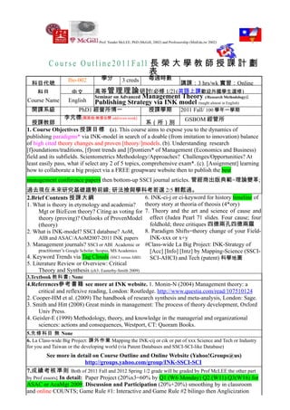 Prof. Yender McLEE, PhD (McGill, 2002) and Professorship (MinEdu.tw 2002)




         Course Outline2011Fall 長 榮 大 學 教 師 授 課 計 劃
                                表
                  Ibo-002        學分           3 creds         每週時數
  科目代號                                                      講課：3 hrs/wk 實習：Online
   科目              中文         高等 管理理論 研討[必修 1/2] (英語上課歡迎外國學生選修)
                              Seminar on Advanced Management Theory (/Research Methodology):
Course Name       English     Publishing Strategy via INK model (taught almost in English)
  開課系級             PhD1 經營所博一                                 授課學期                2011 Fall/ 100 學年一學期
                李元德[與其他/教授合開 odd/even week]                          GSBOM 經管所
  授課教師                                                系（所）別
1. Course Objectives 授課目標 (a). This course aims to expose you to the dynamics of
publishing paradigms* via INK-model in search of a doable (from imitation to innovation) balance
of high cited theory changes and proven [theory/]models. (b). Understanding research
[f]oundations/traditions, [f]ront trends and [f]rontiers* of Management (Economics and Business)
field and its subfields. Scientometrics Methodology/Approaches? Challenges/Opportunities? At
least easily pass, what if select any 2 of 5 topics, comprehensive exam*. (c). [Assignment] learning
how to collaborate a big project via a FREE groupware website then to publish the best
management conference papers then bottom-up SSCI journal articles. 管經商出版典範=理論變革;
過去現在未來研究基礎趨勢前線; 研法撿與學科考若選 2/5 輕鬆過。
2.Brief Contents 授課大綱                                    6. INK-ci-j or ci-keyword for history timeline of
1. What is theory in etymology and academia?             theory story at theoria of theosis (4*ory)
     Mgt or BizEcon theory? Citing as voting for 7. Theory and the art and science of cause and
     theory (proving)? Outlooks of ProvenModel effect (Judea Pearl 71 slides. Four cause; four
     (theory)                                              foldhold; three critiques 四德兩孔四德兩羅
2. What is INK-model? SSCI database? AoM,                8. Paradigm Shifts=theory change of your Field-
     AIB and ASAC/AAoM2007-2011 INK papers                 INK-xxx or x+y
3. Management journals? SSCI or ABI Academic or #Class-wide La Big Project: INK-Strategy of
     practitioner’s Google Scholar; Scopus, MS Academics   [Acc] [Info] [Intz] by Mapping-Science (SSCI-
4. Keyword Trends via Tag Clouds (SSCI versus ABII)        SCI-AHCI) and Tech (patent) 科學地圖
5. Literature Review or Overview: Critical
     Theory and Synthesis (ch3: Easterby-Smith 2009)
3.Textbook 教科書: None
4.References參考書籍 see more at INK website. 1. Monin-N (2004) Management theory: a
     critical and reflexive reading, London: Routledge. http://www.questia.com/read/107510124
2. Cooper-HM et al. (2009) The handbook of research synthesis and meta-analysis, London: Sage.
3. Smith and Hitt (2008) Great minds in management: The process of theory development, Oxford
     Univ Press.
4. Geisler-E (1999) Methodology, theory, and knowledge in the managerial and organizational
     sciences: actions and consequences, Westport, CT: Quoram Books.
5.先修科目 無 None
6. La Class-wide Big Project: 課外作業 Mapping the INK-cij or cik or pat of xxx Science and Tech or Industry
for you and Taiwan or the developing world (via Patent Databases and SSCI-SCI-like Database)
         See more in detail on Course Outline and Online Website (Yahoo!Groups@us)
                           http://groups.yahoo.com/group/INK-SSCI-SCI
7.成績考核準則 Both of 2011 Fall and 2012 Spring 1/2 grade will be graded by Prof McLEE the other part
by Prof essors; In detail: Paper Project (20%x3=60% by Q1 (W6 Monday) Q2 (W11) Q3(W16) for
ASAC or AcaMgt 2009; Discussion and Participation (20%+20%) smoothing by in classroom
and online COUNTS; Game Rule #1: Interactive and Game Rule #2 bilingo then Anglicization
 