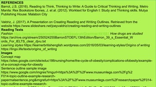 REFERENCES
Barrot, J.S. (2016). Reading to Think, Thinking to Write: A Guide to Critical Thinking and Writing. Metro
Manila: Rex Bookstore Ibones, J. et al. (2012). Worktext for English I: Study and Thinking skills. Mutya
Publishing House: Malabon City
Valdriz, J. (2017). A Presentation on Creating Reading and Writing Outlines. Retrieved from the
website https://www.slideshare.net/joeyvaldriz/creating-reading-and-writing-outlines
Reading Texts
Fashion https://www.termpaperwarehouse.com/essay-on/Grammar/491681 How drugs are studied
https://archive.org/stream/250524255BarronSTOEFL13thEdition/Barron_39_s_Essential_W
ords_For_IELTS_clear_djvu.txt
Learning styles https://learnerbritishenglish.wordpress.com/2016/05/03/learning-styles/Origins of writing
https://lingo.life/texts/origins_of_writing
Images
Concept map
https://sites.google.com/site/educ186nursing/home/the-cycle-of-obesity/complications-ofobesity/example-
of-a-concept-map-for-obesity
Sentence outline sample image
https://www.google.com/imgres?imgurl=https%3A%2F%2Fwww.museumlegs.com%2Fg%2
F014-topic-outline-example-research-
papermalsentence.png&imgrefurl=https%3A%2F%2Fwww.museumlegs.com%2Fresearchpaper%2F014-
topic-outline-example-research-
 