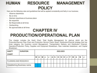 HUMAN RESOURCE MANAGEMENT
POLICY
Here are the following rules and guidelines that will be applied consistently and fairly in our business;
• Observe cleanliness
• Be on time
• Maintain cleanliness at business place
• Be respectful
• Be Responsible at all times
• Hardworking
• Be approachable at all times
CHAPTER IV
PRODUCTION/OPERATIONAL PLAN
This chapter includes the Gantt Chart, Total Quality Management for start-up which are the
Production/Service Flow Chart and Production Service Check Sheet, Distribution/Channel strategy that has
three category, the Inventory control Management, Transportation Delivery and Distribution Channel,
Operation/Production Policy, Supplies and Equipment Breakdown, Raw materials breakdown, and Capital
Breakdown.
GANTT
CHART
DURATION 2022-2023
M A M J J A S O N D J F M A M J
PLANNING AND RESEARCH
Establishing Business name
 