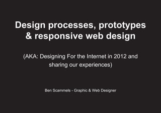 Design processes, prototypes
  & responsive web design

 (AKA: Designing For the Internet in 2012 and
          sharing our experiences)



         Ben Scammels - Graphic & Web Designer
 
