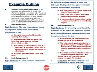 Example Outline Introduction- Thesis Statement:   A job interview can often make or break your chances of getting your dream job.  There are several things that you can do in an interview to increase the possibility of your success such as, dressing properly, answering interview questions thoroughly, and asking good questions at the end of the interview. Body Paragraph #1: Topic Sentence:   The way you dress can have a big impact on an interview panel’s first impressions of you. A.  Men and women should consider  wearing dark suits. B.  Conservative dress will show the  interview panel you are serious  about what you do. C.  Don’t carry too many things into the  interview.  A notebook, pens, and/or  laptop computer should be carried in  a briefcase. D.  Hair and nails should be clean and  neat. III. Body Paragraph #2: Topic Sentence:   An interview is an opportunity for potential employers to get to know you better, so it is important that you answer each question as completely as possible. A.  Ask interviewers to repeat questions  you don’t understand. B.  Take some time to think about the  questions before you answer. C.  A notebook to write down key words  in interview questions is sometimes  helpful. IV. Body Paragraph #3: Topic Sentence:   By preparing some thoughtful questions for the end of the interview, you can show the panel that you have prepared for the interview and want the job. A.  Research the job and/or company  before you go to the interview. B.  The interview is your opportunity to  get to know your potential employer.  Ask questions about company goals,  mission, expectations of employees,  etc. C.  Don’t ask questions about benefits or  salary during the interview.  You  should try to get this information  before you apply for the job. Conclusion:   Don’t underestimate the importance of a good interview. 