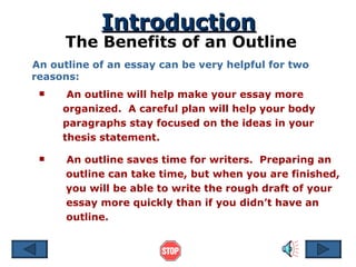 Introduction The Benefits of an Outline An outline of an essay can be very helpful for two reasons: An outline will help make your essay more organized.  A careful plan will help your body paragraphs stay focused on the ideas in your thesis statement. An outline saves time for writers.  Preparing an   outline can take time, but when you are finished,   you will be able to write the rough draft of your essay more quickly than if you didn’t have an outline. 