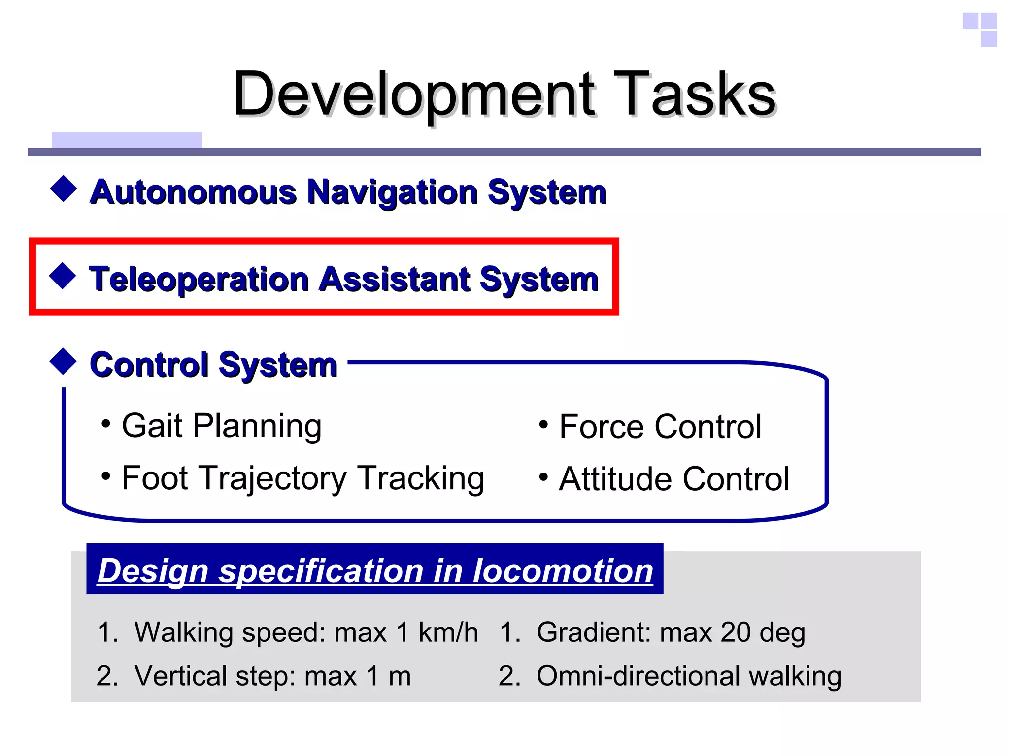 Development Tasks Autonomous Navigation System Teleoperation Assistant System Walking speed: max 1 km/h Vertical step: max 1 m Design specification in locomotion Gradient: max 20 deg Omni-directional walking Control System Gait Planning Foot Trajectory Tracking Force Control Attitude Control 