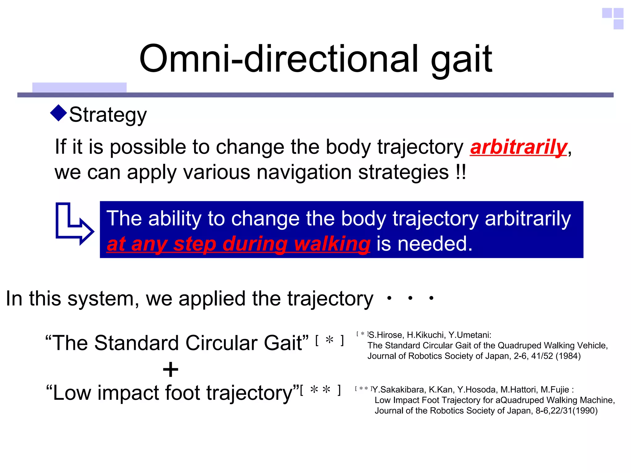 Omni-directional gait In this system, we applied the trajectory ・・・ “ The Standard Circular Gait”  [ ＊ ] “ Low impact foot trajectory” [ ＊＊ ] If it is possible to change the body trajectory  arbitrarily , we can apply various navigation strategies !! Strategy + [ ＊ ] S.Hirose, H.Kikuchi, Y.Umetani:  　 The Standard Circular Gait of the Quadruped Walking Vehicle,  　 Journal of Robotics Society of Japan, 2-6, 41/52 (1984) [ ＊＊ ] Y.Sakakibara, K.Kan, Y.Hosoda, M.Hattori, M.Fujie : 　　 Low Impact Foot Trajectory for aQuadruped Walking Machine,  　　 Journal of the Robotics Society of Japan, 8-6,22/31(1990) The ability to change the body trajectory arbitrarily  at any step during walking  is needed. 