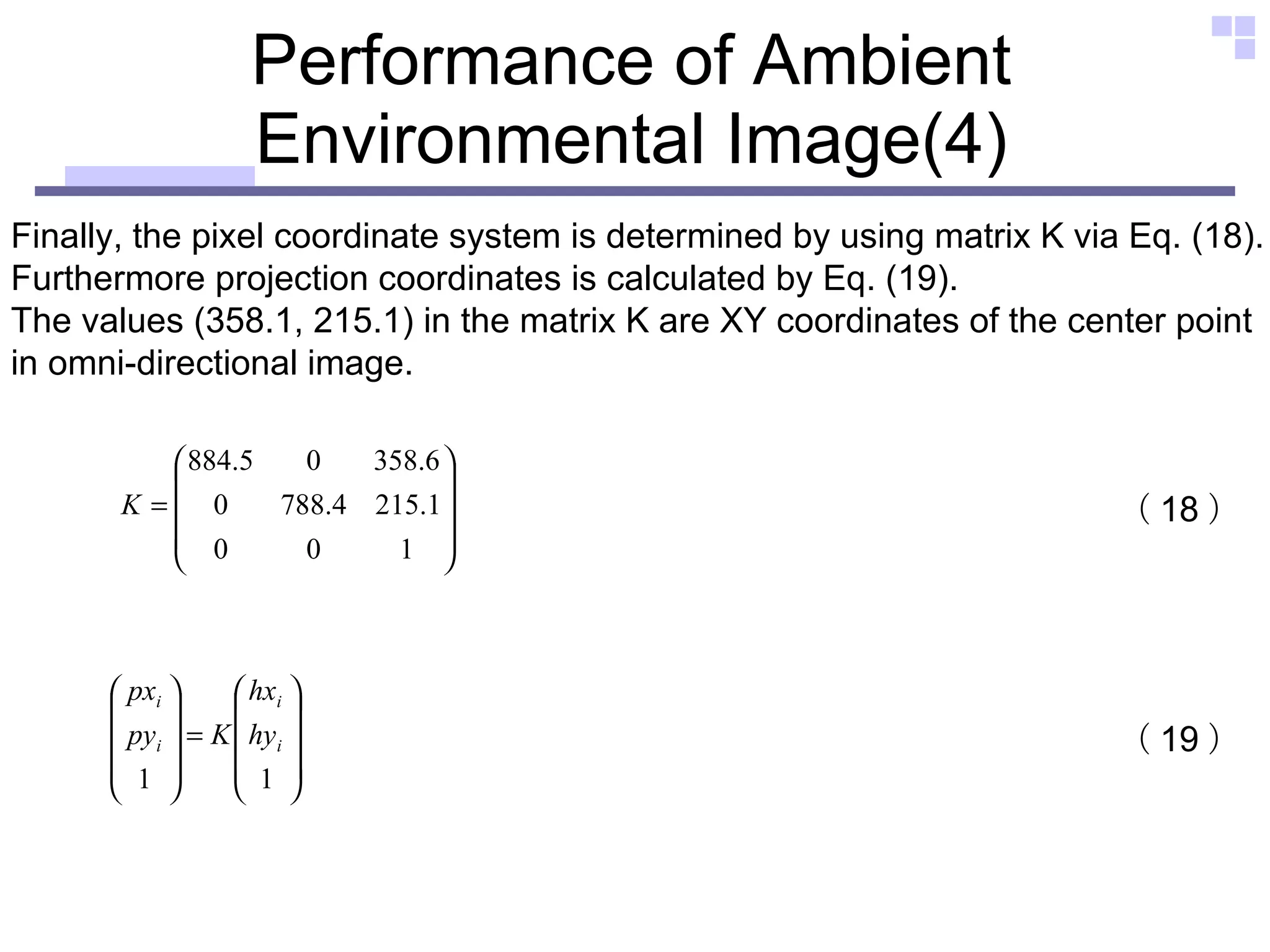 Performance of Ambient Environmental Image(4) Finally, the pixel coordinate system is determined by using matrix K via Eq. (18).  Furthermore projection coordinates is calculated by Eq. (19).  The values (358.1, 215.1) in the matrix K are XY coordinates of the center point  in omni-directional image.  （ 18 ） （ 19 ） 