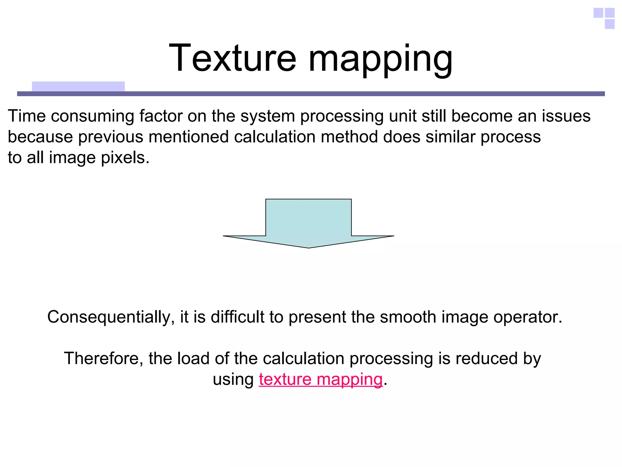 Texture mapping Time consuming factor on the system processing unit still become an issues  because previous mentioned calculation method does similar process  to all image pixels.  Consequentially, it is difficult to present the smooth image operator. Therefore, the load of the calculation processing is reduced by  using  texture mapping .  