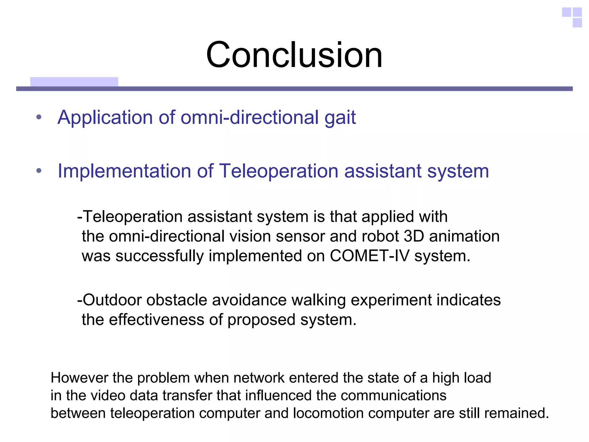 Conclusion Application of omni-directional gait Implementation of Teleoperation assistant system -Outdoor obstacle avoidance walking experiment indicates  the effectiveness of proposed system. -Teleoperation assistant system is that applied with  the omni-directional vision sensor and robot 3D animation  was successfully implemented on COMET-IV system.  However the problem when network entered the state of a high load  in the video data transfer that influenced the communications  between teleoperation computer and locomotion computer are still remained.  