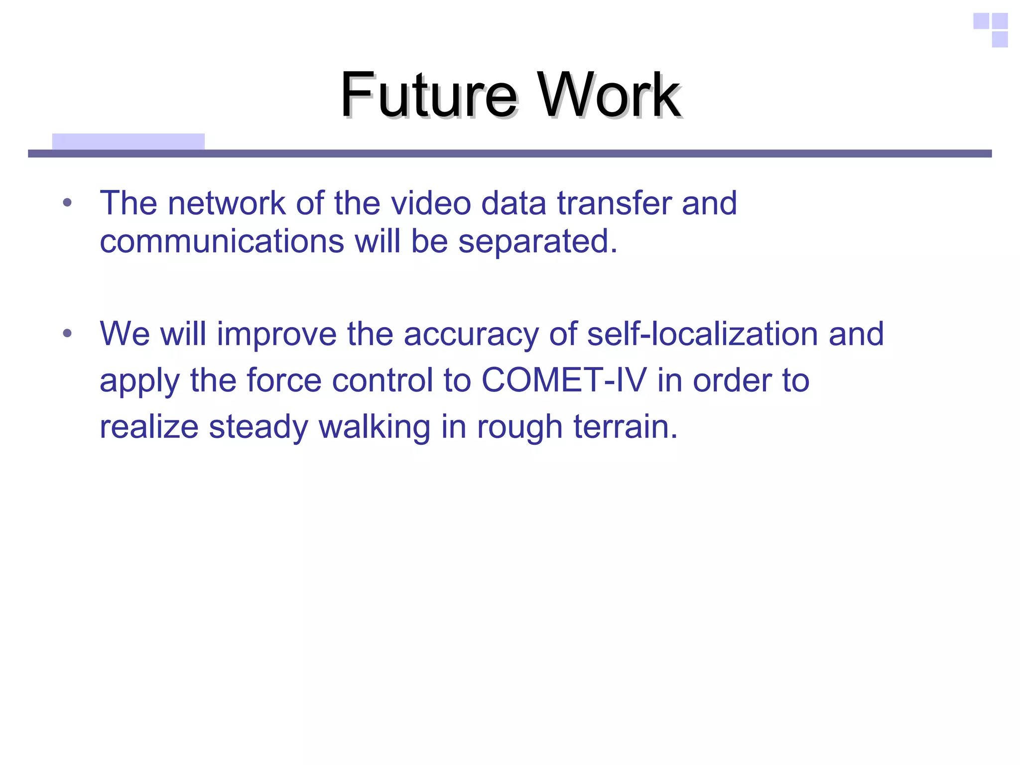 Future Work The network of the video data transfer and communications will be separated.  We will improve the accuracy of self-localization and  apply the force control to COMET-IV in order to  realize steady walking in rough terrain. 