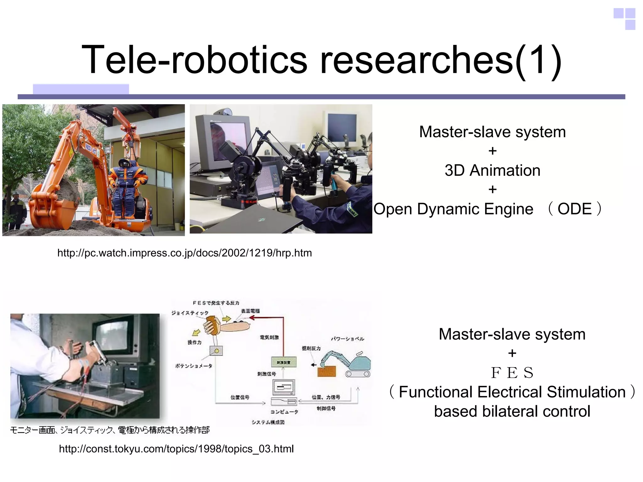 Tele-robotics researches(1) http://pc.watch.impress.co.jp/docs/2002/1219/hrp.htm Master-slave system + 3D Animation + Open Dynamic Engine （ ODE ） http://const.tokyu.com/topics/1998/topics_03.html Master-slave system + ＦＥＳ （ Functional Electrical Stimulation ） based bilateral control 