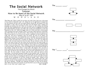 The _______ _____:
          The Social Network
                           That Changed the World
                    Tutorial:
       How to Be Apart of the Social Network
                           May 21st & 22nd, 2011
                  W       O O D L A N                              D
                                                                                           The __________ ___________:
Then Peter said, “Silver or gold I do not have, but what I have I give you. In the name
of Jesus Christ of Nazareth, walk.” [7] Taking him by the right hand, he helped him
up, and instantly the man's feet and ankles became strong. [8] He jumped to his feet
and began to walk. Then he went with them into the temple courts, walking and                                       =
jumping, and praising God. [9] When all the people saw him walking and praising
God, [10] they recognized him as the same man who used to sit begging at the temple
gate called Beautiful, and they were filled with wonder and amazement at what had
happened to him. [11] While the beggar held on to Peter and John, all the people
were astonished and came running to them in the place called Solomon's Colonnade.          The _________________ ______________:
[12] When Peter saw this, he said to them: “Men of Israel, why does this surprise you?
Why do you stare at us as if by our own power or godliness we had made this man
walk? [13] The God of Abraham, Isaac and Jacob, the God of our fathers, has
glorified his servant Jesus. You handed him over to be killed, and you disowned him
before Pilate, though he had decided to let him go. [14] You disowned the Holy and
Righteous One and asked that a murderer be released to you. [15] You killed the
author of life, but God raised him from the dead. We are witnesses of this. [16] By
faith in the name of Jesus, this man whom you see and know was made strong. It is
Jesus’ name and the faith that comes through him that has given this complete healing
to him, as you can all see. [17] “Now, brothers, I know that you acted in ignorance,
as did your leaders. [18] But this is how God fulfilled what he had foretold through all
the prophets, saying that his Christ * would suffer. [19] Repent, then, and turn to
God, so that your sins may be wiped out, that times of refreshing may come from the
Lord, [20] and that he may send the Christ, who has been appointed for you—even
                                                                                           The “______ _____” ______________:
Jesus. [21] He must remain in heaven until the time comes for God to restore
everything, as he promised long ago through his holy prophets. [22] For Moses said,
‘The Lord your God will raise up for you a prophet like me from among your own
people; you must listen to everything he tells you. [23] Anyone who does not listen
to him will be completely cut off from among his people.’ [24] “Indeed, all the
prophets from Samuel on, as many as have spoken, have foretold these days. [25]
And you are heirs of the prophets and of the covenant God made with your fathers.
He said to Abraham, ‘Through your offspring all peoples on earth will be blessed.’
[26] When God raised up his servant, he sent him first to you to bless you by turning
each of you from your wicked ways.”                                    Acts 3:6-26
 