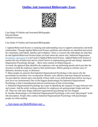 Outline And Annotated Bibliography Essay
Case Study #5 Outline and Annotated Bibliography
Edward Minter
Ashford University
Case Study #5 Outline and Annotated Bibliography
I. Applied Behavioral Science is studying and understanding ways to support communities and build
relationships. Through Applied Behavioral Science problems and solutions are identified and solved
for community, individuals, families and workplace. There is a reason why individuals do what they
do and Applied Behavioral Science helps you learn about the reason why. Industrial Organization
Psychology motivation is a tool used in Applied Behavioral Science. Applied Behavioral Science it
teaches the role of behavioral and its critical factors in implementing growth and change. Industrial
Organization Psychology through ... Show more content on Helpwriting.net ...
As much, the appraisal data identifies the employees who are performing poorly and it provides the
resources to help the employee improve their performance. Before getting to extreme cases of
demotion, decrease in pay, or dismissal.
V. Many people are unaware that Industrial Organizational Psychology is the reason why the
government revised their view on education. Results, were effective and more financial assistance
was provided for schools and a rule thumb of basic skills every child should learn before moving to
next level was instrumented. One of this biggest disadvantages for Industrial Organizational
Psychology is that it misunderstood and not used because of lack of knowledge.
A. Industrial Organizational Psychology has a part in identifying the inequity of wages between men
and women. And the unfair working conditions for employees not getting proper breaks and time
off. There are still many things industrial organizational psychology has not changed
B. Another disadvantage is for Industrial Organizational Psychology is the word "phycologist" in the
title description. People often confuse Industrial Organizational Psychology with psychologist
people see when needing
... Get more on HelpWriting.net ...
 